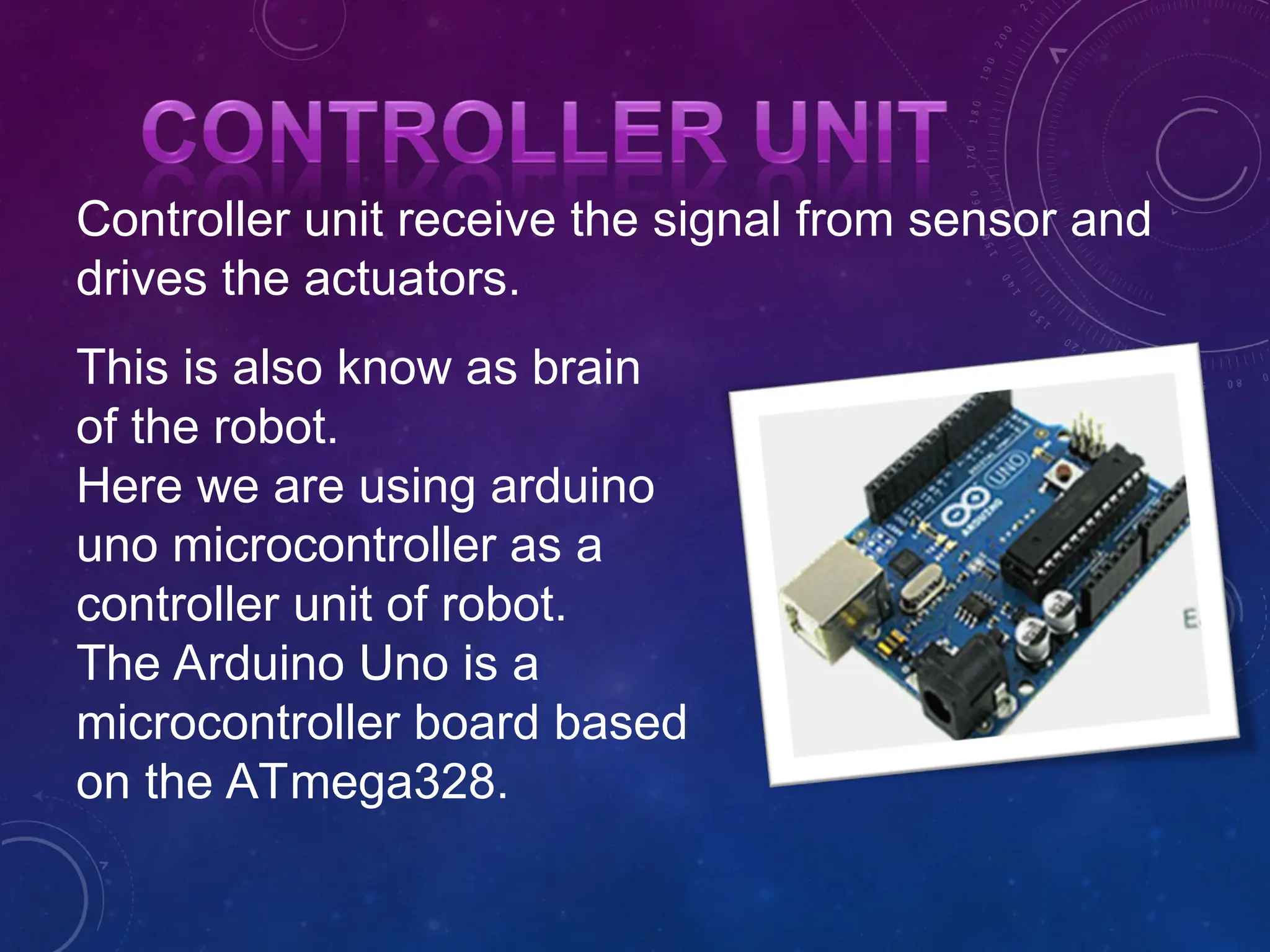 This is also know as brain of the robot. Here we are using arduino uno microcontroller as a controller unit of robot. The Arduino Uno is a microcontroller board based on the ATmega328. Controller unit receive the signal from sensor and drives the actuators. 