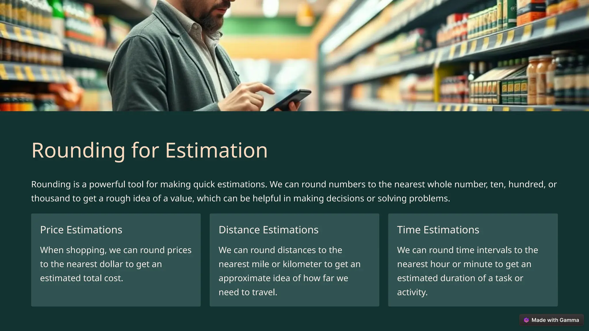 Rounding for Estimation
Rounding is a powerful tool for making quick estimations. We can round numbers to the nearest whole number, ten, hundred, or
thousand to get a rough idea of a value, which can be helpful in making decisions or solving problems.
Price Estimations
When shopping, we can round prices
to the nearest dollar to get an
estimated total cost.
Distance Estimations
We can round distances to the
nearest mile or kilometer to get an
approximate idea of how far we
need to travel.
Time Estimations
We can round time intervals to the
nearest hour or minute to get an
estimated duration of a task or
activity.
 