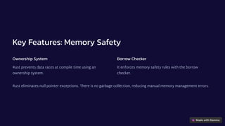 Key Features: Memory Safety
Ownership System
Rust prevents data races at compile time using an
ownership system.
Borrow Checker
It enforces memory safety rules with the borrow
checker.
Rust eliminates null pointer exceptions. There is no garbage collection, reducing manual memory management errors.
 