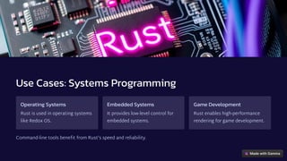 Use Cases: Systems Programming
Operating Systems
Rust is used in operating systems
like Redox OS.
Embedded Systems
It provides low-level control for
embedded systems.
Game Development
Rust enables high-performance
rendering for game development.
Command-line tools benefit from Rust's speed and reliability.
 