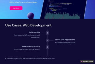 Use Cases: Web Development
1
WebAssembly
Rust supports high-performance web
applications.
2 Server-Side Applications
Actix web framework is used.
3
Network Programming
Tokio asynchronous runtime is used.
It compiles to JavaScript and integrates with existing web ecosystems.
 