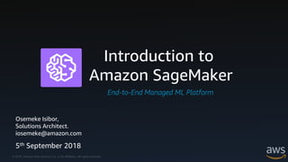 © 2018, Amazon Web Services, Inc. or its Affiliates. All rights reserved.
Introduction to
Amazon SageMaker
End-to-End Managed ML Platform
Osemeke Isibor,
Solutions Architect.
iosemeke@amazon.com
5th September 2018
 