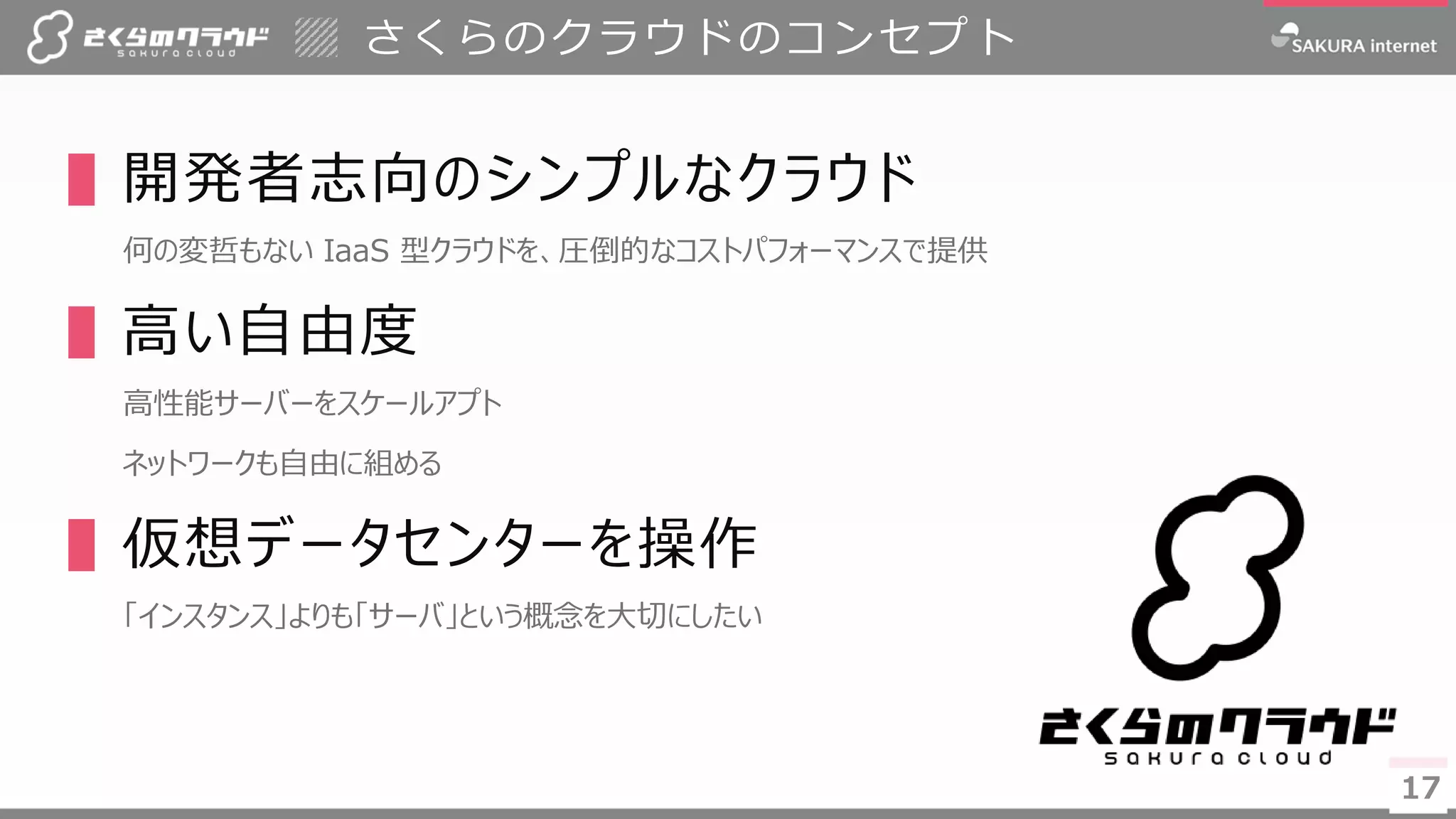 1717
▌開発者志向のシンプルなクラウド
何の変哲もない IaaS 型クラウドを、圧倒的なコストパフォーマンスで提供
▌高い自由度
高性能サーバーをスケールアプト
ネットワークも自由に組める
▌仮想データセンターを操作
「インスタンス」よりも「サーバ」という概念を大切にしたい
さくらのクラウドのコンセプト
 