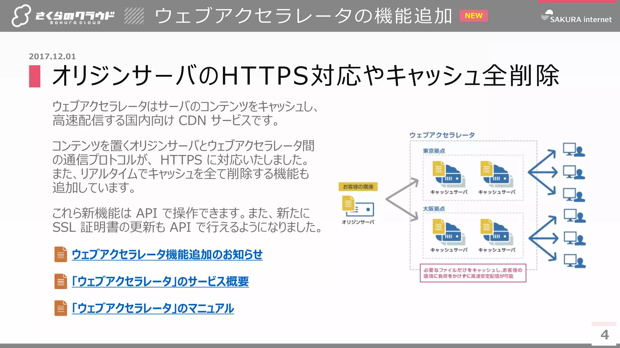 4
▌オリジンサーバのHTTPS対応やキャッシュ全削除
ウェブアクセラレータはサーバのコンテンツをキャッシュし、
高速配信する国内向け CDN サービスです。
コンテンツを置くオリジンサーバとウェブアクセラレータ間
の通信プロトコルが、 HTTPS に対応いたしました。
また、リアルタイムでキャッシュを全て削除する機能も
追加しています。
これら新機能は API で操作できます。また、新たに
SSL 証明書の更新も API で行えるようになりました。
ウェブアクセラレータの機能追加
4
2017.12.01
ウェブアクセラレータ機能追加のお知らせ
NEW
「ウェブアクセラレータ」のサービス概要
「ウェブアクセラレータ」のマニュアル
 