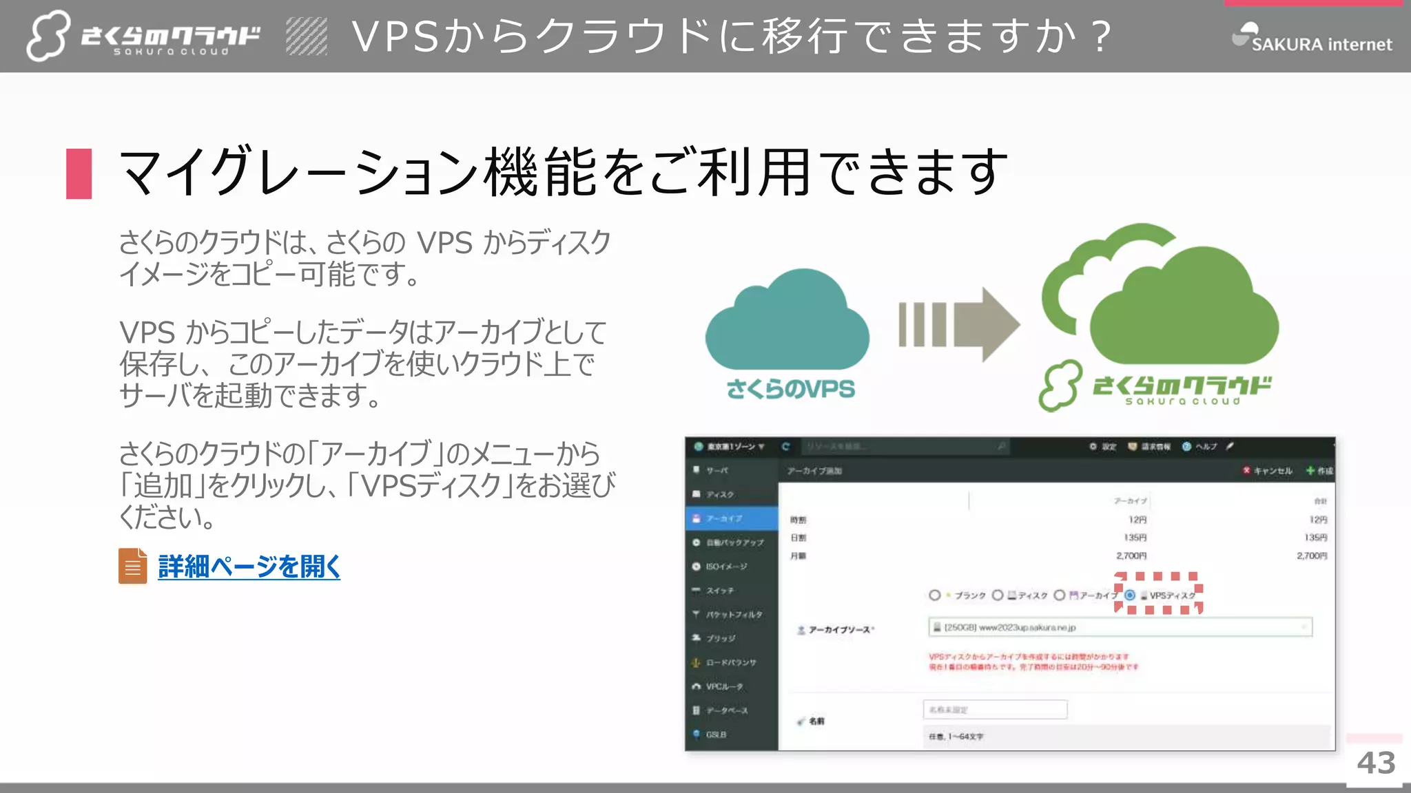 4343
▌マイグレーション機能をご利用できます
さくらのクラウドは、さくらの VPS からディスク
イメージをコピー可能です。
VPS からコピーしたデータはアーカイブとして
保存し、 このアーカイブを使いクラウド上で
サーバを起動できます。
さくらのクラウドの「アーカイブ」のメニューから
「追加」をクリックし、「VPSディスク」をお選び
ください。
VPSからクラウドに移行できますか？
詳細ページを開く
 