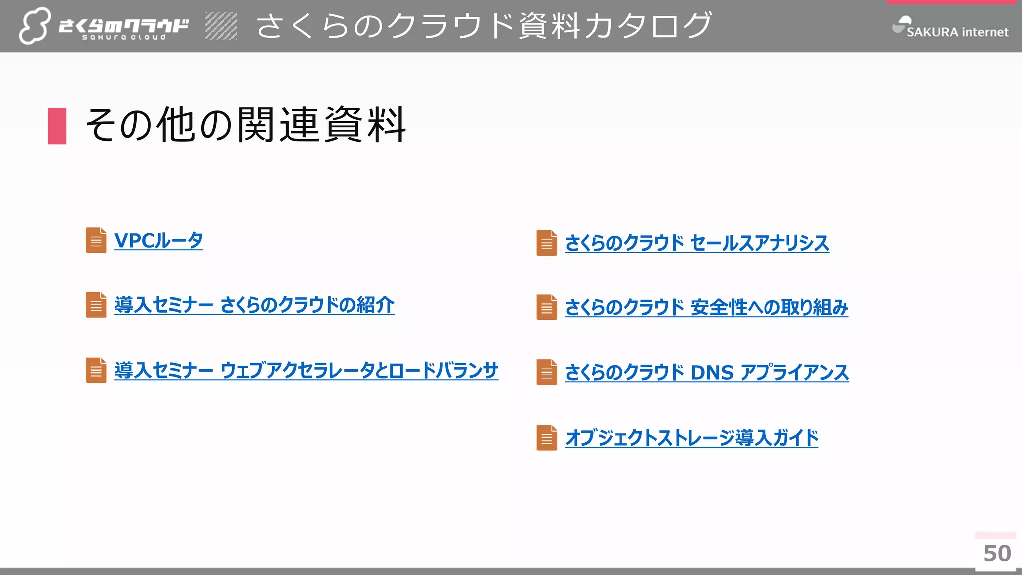 50
▌その他の関連資料
さくらのクラウド資料カタログ
50
オブジェクトストレージ導入ガイド
VPCルータ
導入セミナー さくらのクラウドの紹介
導入セミナー ウェブアクセラレータとロードバランサ
さくらのクラウド 安全性への取り組み
さくらのクラウド DNS アプライアンス
さくらのクラウド セールスアナリシス
 
