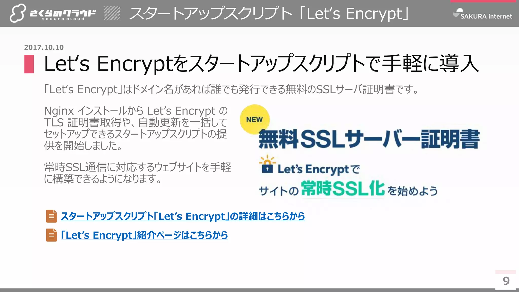 9
▌Let‘s Encryptをスタートアップスクリプトで手軽に導入
「Let‘s Encrypt」はドメイン名があれば誰でも発行できる無料のSSLサーバ証明書です。
Nginx インストールから Let’s Encrypt の
TLS 証明書取得や、自動更新を一括して
セットアップできるスタートアップスクリプトの提
供を開始しました。
常時SSL通信に対応するウェブサイトを手軽
に構築できるようになります。
スタートアップスクリプト「Let‘s Encrypt」
9
2017.10.10
スタートアップスクリプト「Let’s Encrypt」の詳細はこちらから
「Let’s Encrypt」紹介ページはこちらから
 