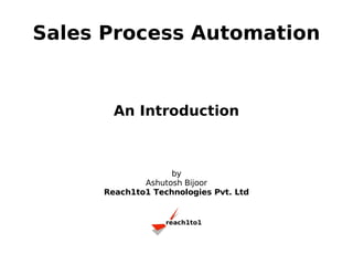Sales Process Automation


       An Introduction



                   by
             Ashutosh Bijoor
     Reach1to1 Technologies Pvt. Ltd