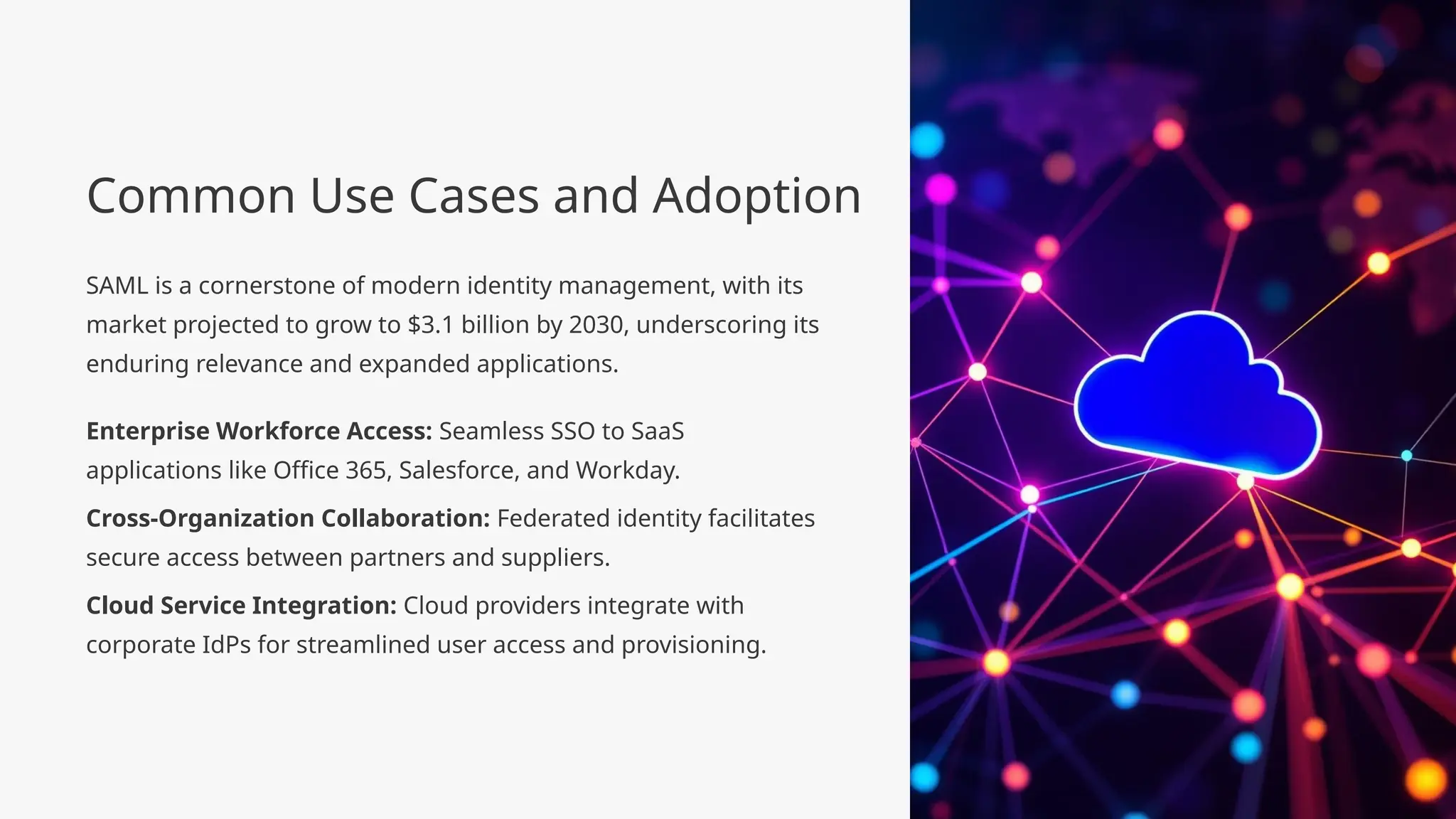 Common Use Cases and Adoption
SAML is a cornerstone of modern identity management, with its
market projected to grow to $3.1 billion by 2030, underscoring its
enduring relevance and expanded applications.
Enterprise Workforce Access: Seamless SSO to SaaS
applications like Office 365, Salesforce, and Workday.
Cross-Organization Collaboration: Federated identity facilitates
secure access between partners and suppliers.
Cloud Service Integration: Cloud providers integrate with
corporate IdPs for streamlined user access and provisioning.
 