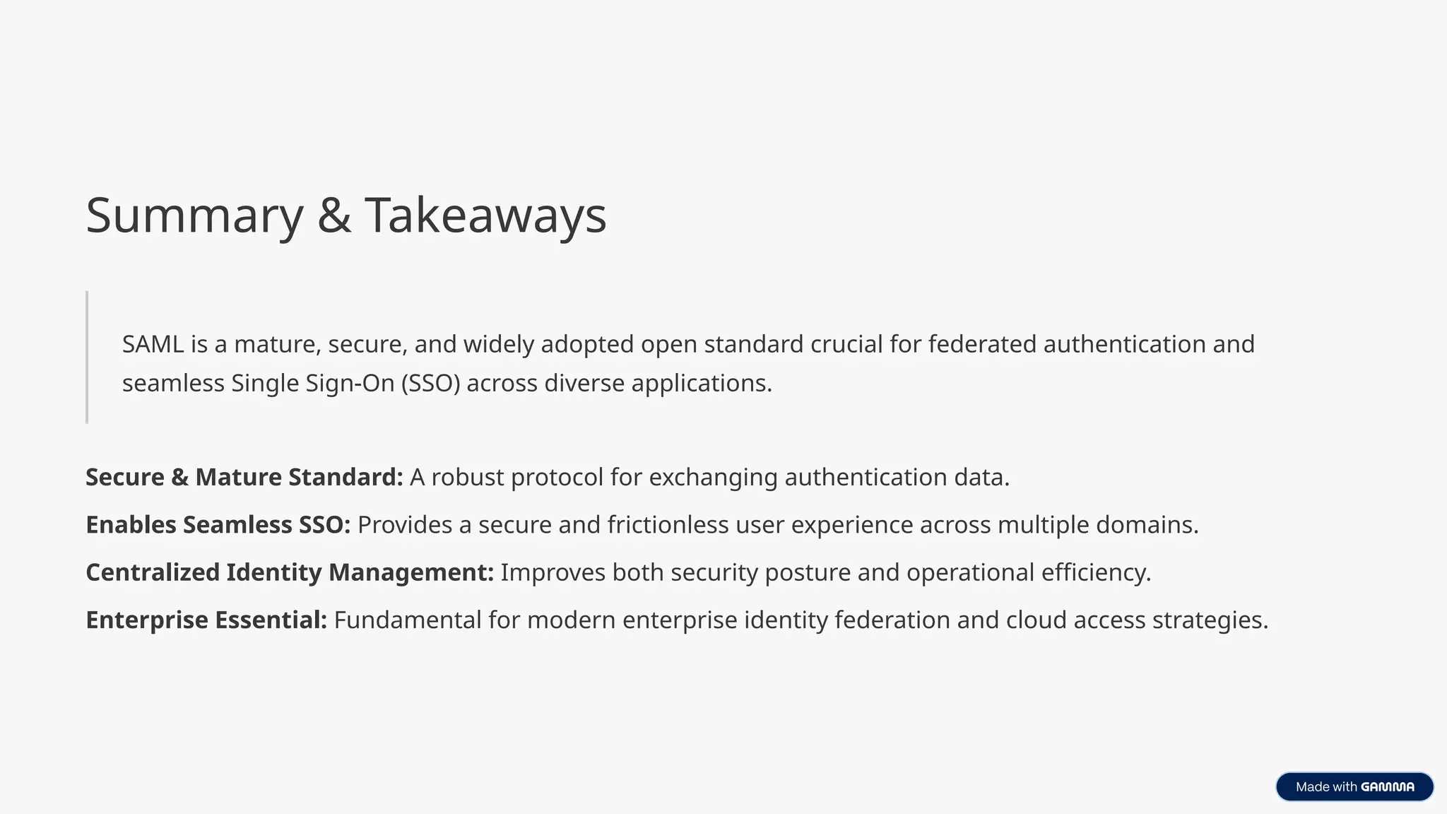 Summary & Takeaways
SAML is a mature, secure, and widely adopted open standard crucial for federated authentication and
seamless Single Sign-On (SSO) across diverse applications.
Secure & Mature Standard: A robust protocol for exchanging authentication data.
Enables Seamless SSO: Provides a secure and frictionless user experience across multiple domains.
Centralized Identity Management: Improves both security posture and operational efficiency.
Enterprise Essential: Fundamental for modern enterprise identity federation and cloud access strategies.
 