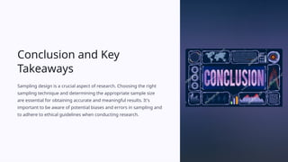 Conclusion and Key
Takeaways
Sampling design is a crucial aspect of research. Choosing the right
sampling technique and determining the appropriate sample size
are essential for obtaining accurate and meaningful results. It's
important to be aware of potential biases and errors in sampling and
to adhere to ethical guidelines when conducting research.
 