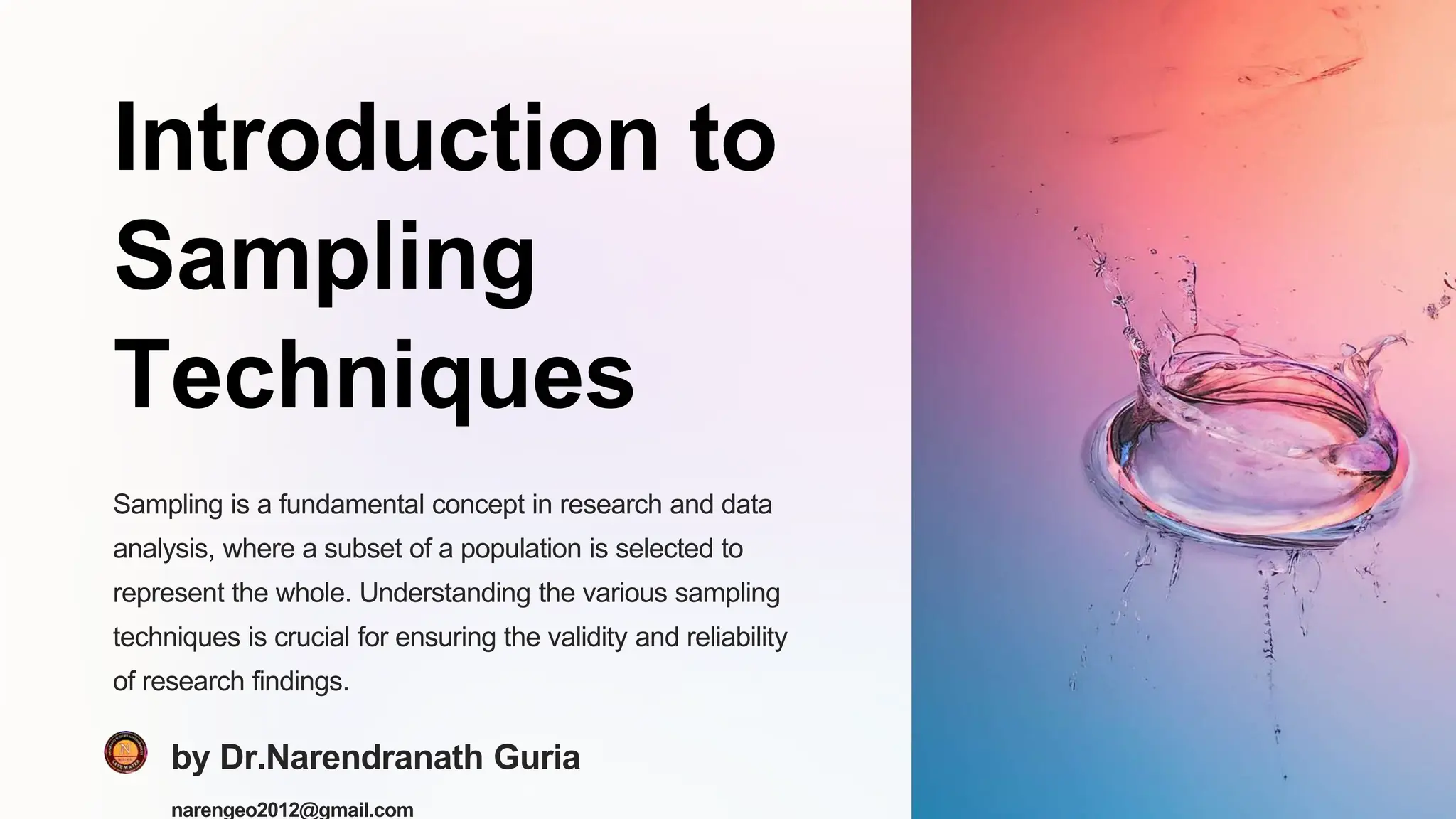 Introduction to
Sampling
Techniques
Sampling is a fundamental concept in research and data
analysis, where a subset of a population is selected to
represent the whole. Understanding the various sampling
techniques is crucial for ensuring the validity and reliability
of research findings.
by Dr.Narendranath Guria
narengeo2012@gmail.com
 
