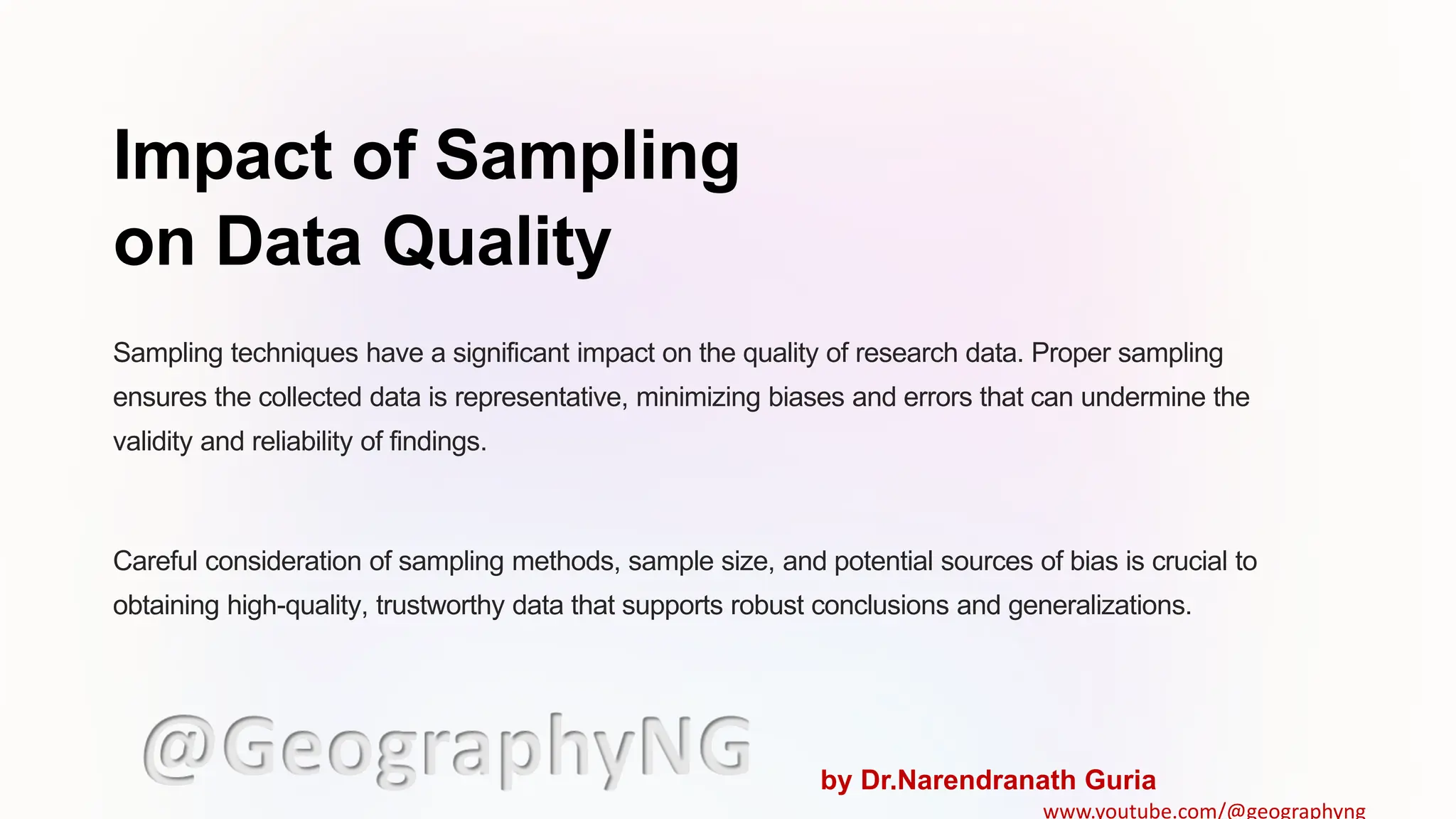 Impact of Sampling
on Data Quality
Sampling techniques have a significant impact on the quality of research data. Proper sampling
ensures the collected data is representative, minimizing biases and errors that can undermine the
validity and reliability of findings.
Careful consideration of sampling methods, sample size, and potential sources of bias is crucial to
obtaining high-quality, trustworthy data that supports robust conclusions and generalizations.
@GeographyNG by Dr.Narendranath Guria
www.youtube.com/@geographyng
 