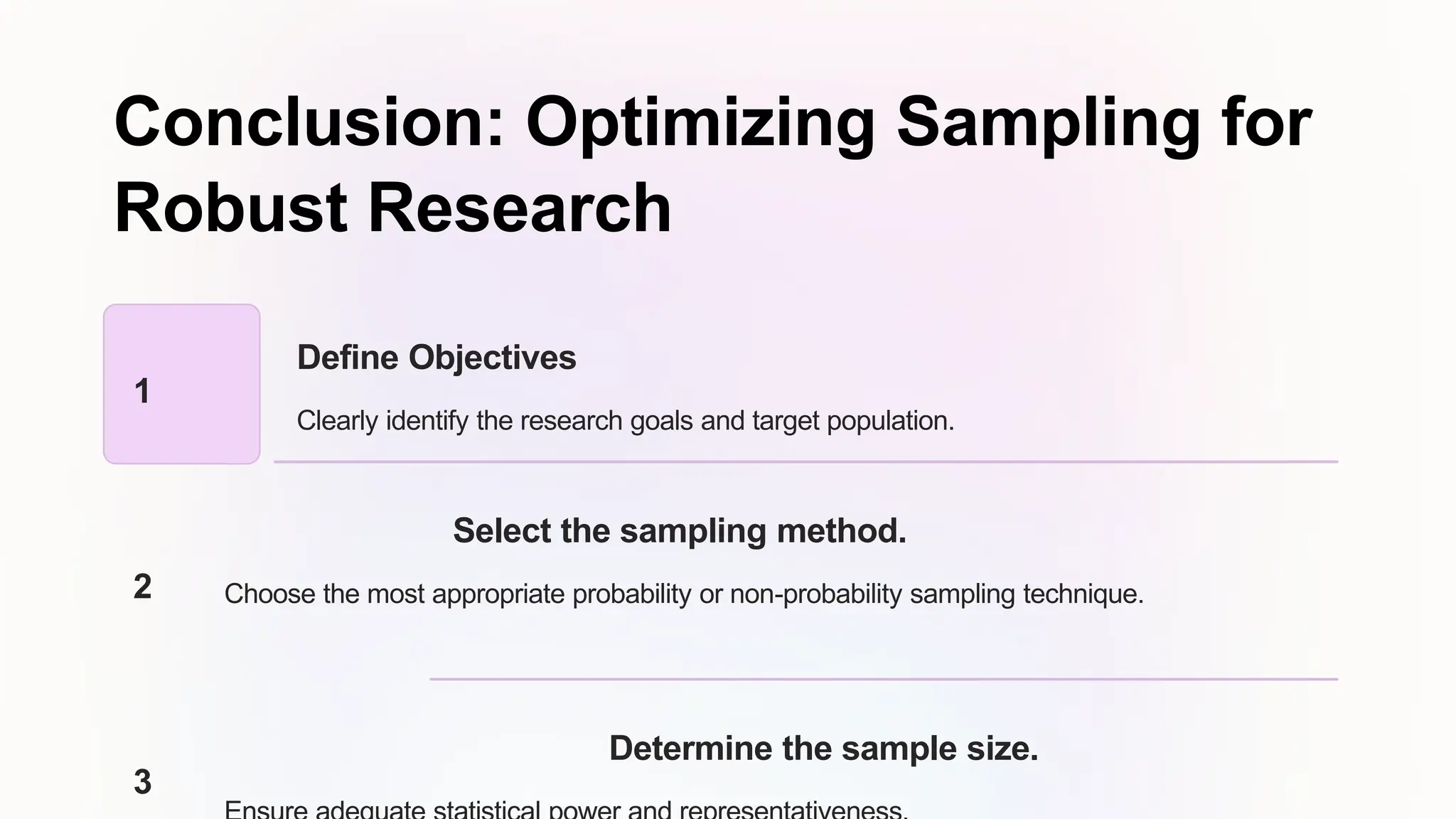 Conclusion: Optimizing Sampling for
Robust Research
1
Define Objectives
Clearly identify the research goals and target population.
2
Select the sampling method.
Choose the most appropriate probability or non-probability sampling technique.
3
Determine the sample size.
 