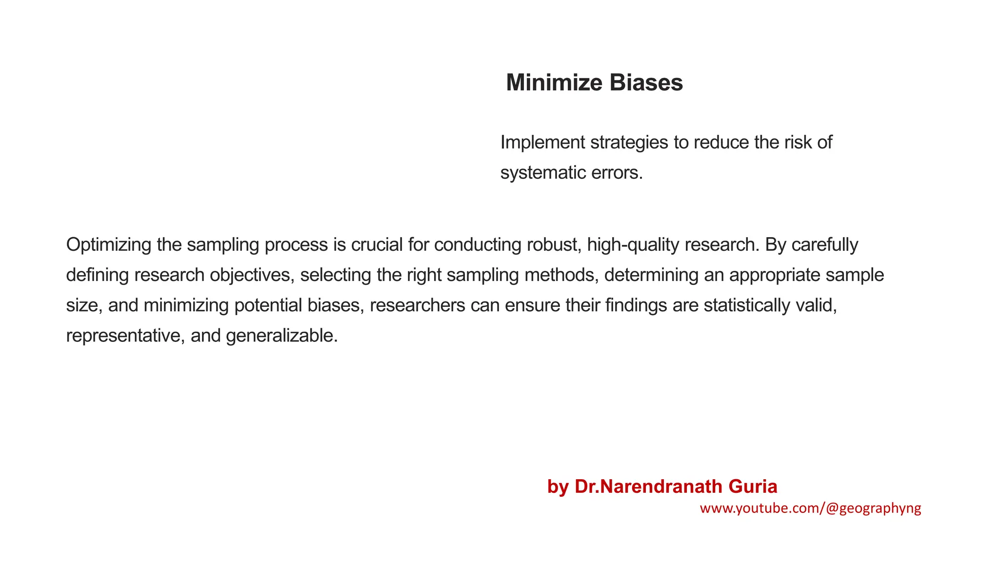 Minimize Biases
Implement strategies to reduce the risk of
systematic errors.
Optimizing the sampling process is crucial for conducting robust, high-quality research. By carefully
defining research objectives, selecting the right sampling methods, determining an appropriate sample
size, and minimizing potential biases, researchers can ensure their findings are statistically valid,
representative, and generalizable.
by Dr.Narendranath Guria
www.youtube.com/@geographyng
 