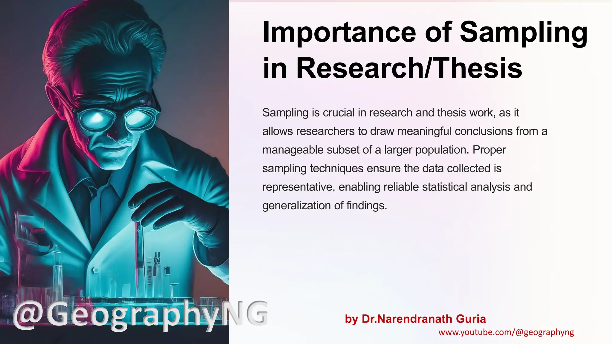 Importance of Sampling
in Research/Thesis
Sampling is crucial in research and thesis work, as it
allows researchers to draw meaningful conclusions from a
manageable subset of a larger population. Proper
sampling techniques ensure the data collected is
representative, enabling reliable statistical analysis and
generalization of findings.
@GeographyNG by Dr.Narendranath Guria
www.youtube.com/@geographyng
 