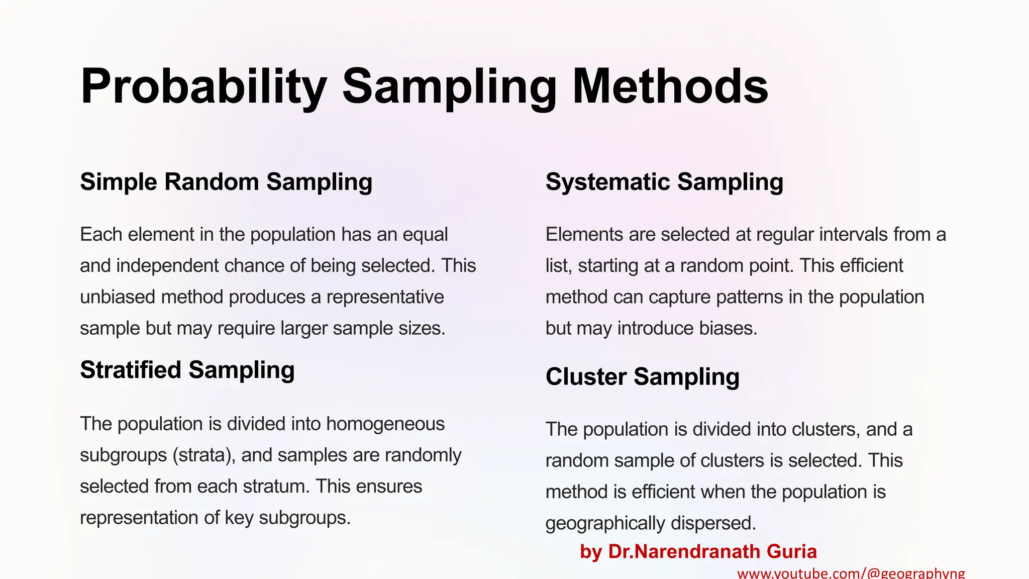 Probability Sampling Methods
Simple Random Sampling
Each element in the population has an equal
and independent chance of being selected. This
unbiased method produces a representative
sample but may require larger sample sizes.
Systematic Sampling
Elements are selected at regular intervals from a
list, starting at a random point. This efficient
method can capture patterns in the population
but may introduce biases.
Stratified Sampling
The population is divided into homogeneous
subgroups (strata), and samples are randomly
selected from each stratum. This ensures
representation of key subgroups.
Cluster Sampling
The population is divided into clusters, and a
random sample of clusters is selected. This
method is efficient when the population is
geographically dispersed.
by Dr.Narendranath Guria
www.youtube.com/@geographyng
 