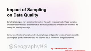 Impact of Sampling
on Data Quality
Sampling techniques have a significant impact on the quality of research data. Proper sampling
ensures the collected data is representative, minimizing biases and errors that can undermine the
validity and reliability of findings.
Careful consideration of sampling methods, sample size, and potential sources of bias is crucial to
obtaining high-quality, trustworthy data that supports robust conclusions and generalizations.
@GeographyNG by Dr.Narendranath Guria
www.youtube.com/@geographyng
 