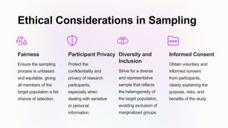 Ethical Considerations in Sampling
Fairness
Ensure the sampling
process is unbiased
and equitable, giving
all members of the
target population a fair
chance of selection.
Participant Privacy
Protect the
confidentiality and
privacy of research
participants,
especially when
dealing with sensitive
or personal
information.
Diversity and
Inclusion
Strive for a diverse
and representative
sample that reflects
the heterogeneity of
the target population,
avoiding exclusion of
marginalized groups.
Informed Consent
Obtain voluntary and
informed consent
from participants,
clearly explaining the
purpose, risks, and
benefits of the study.
 