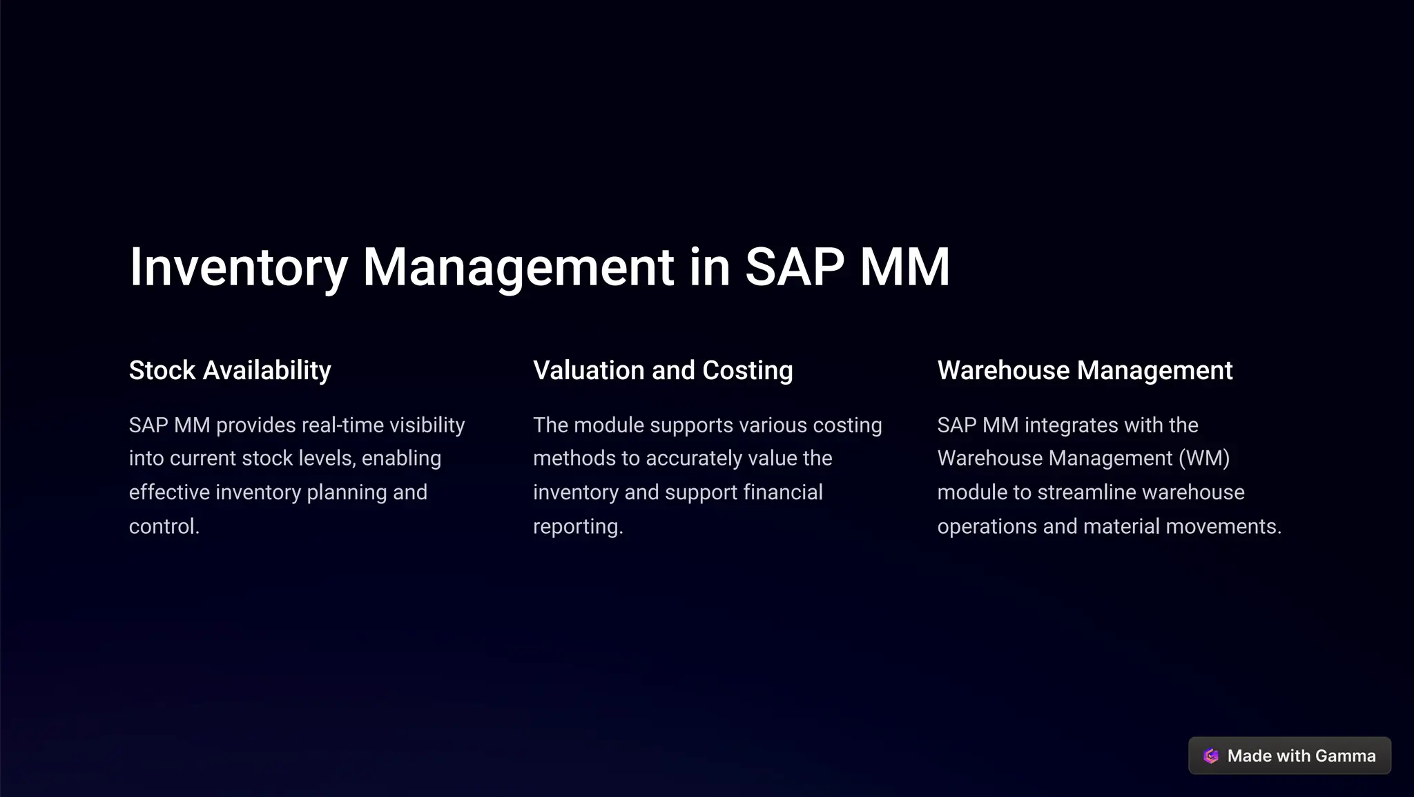 Inventory Management in SAP MM
Stock Availability
SAP MM provides real-time visibility
into current stock levels, enabling
effective inventory planning and
control.
Valuation and Costing
The module supports various costing
methods to accurately value the
inventory and support financial
reporting.
Warehouse Management
SAP MM integrates with the
Warehouse Management (WM)
module to streamline warehouse
operations and material movements.
 