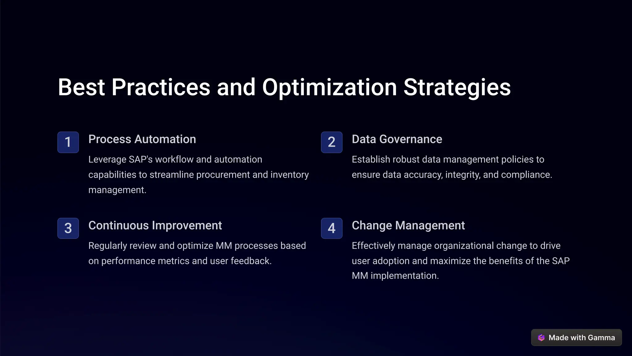 Best Practices and Optimization Strategies
1 Process Automation
Leverage SAP's workflow and automation
capabilities to streamline procurement and inventory
management.
2 Data Governance
Establish robust data management policies to
ensure data accuracy, integrity, and compliance.
3 Continuous Improvement
Regularly review and optimize MM processes based
on performance metrics and user feedback.
4 Change Management
Effectively manage organizational change to drive
user adoption and maximize the benefits of the SAP
MM implementation.
 