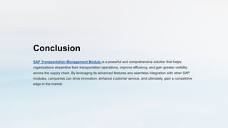 Conclusion
SAP Transportation Management Module is a powerful and comprehensive solution that helps
organizations streamline their transportation operations, improve efficiency, and gain greater visibility
across the supply chain. By leveraging its advanced features and seamless integration with other SAP
modules, companies can drive innovation, enhance customer service, and ultimately, gain a competitive
edge in the market.
 