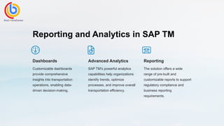 Reporting and Analytics in SAP TM
Dashboards
Customizable dashboards
provide comprehensive
insights into transportation
operations, enabling data-
driven decision-making.
Advanced Analytics
SAP TM's powerful analytics
capabilities help organizations
identify trends, optimize
processes, and improve overall
transportation efficiency.
Reporting
The solution offers a wide
range of pre-built and
customizable reports to support
regulatory compliance and
business reporting
requirements.
 