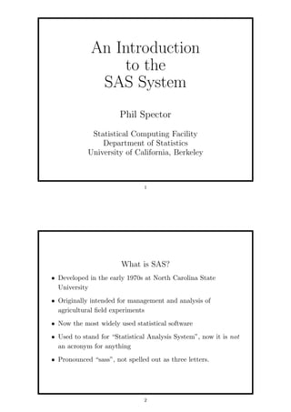 An Introduction
                 to the
              SAS System
                       Phil Spector
             Statistical Computing Facility
                Department of Statistics
            University of California, Berkeley



                               1




                       What is SAS?
• Developed in the early 1970s at North Carolina State
  University
• Originally intended for management and analysis of
  agricultural ﬁeld experiments
• Now the most widely used statistical software
• Used to stand for “Statistical Analysis System”, now it is not
  an acronym for anything
• Pronounced “sass”, not spelled out as three letters.




                               2