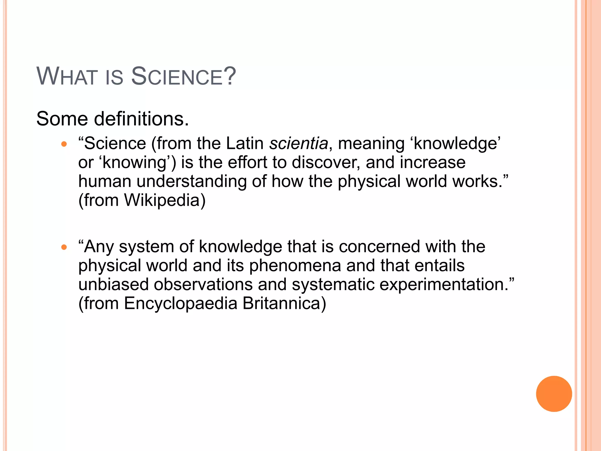 WHAT IS SCIENCE?
Some definitions.


“Science (from the Latin scientia, meaning „knowledge‟
or „knowing‟) is the effort to discover, and increase
human understanding of how the physical world works.”
(from Wikipedia)



“Any system of knowledge that is concerned with the
physical world and its phenomena and that entails
unbiased observations and systematic experimentation.”
(from Encyclopaedia Britannica)

 