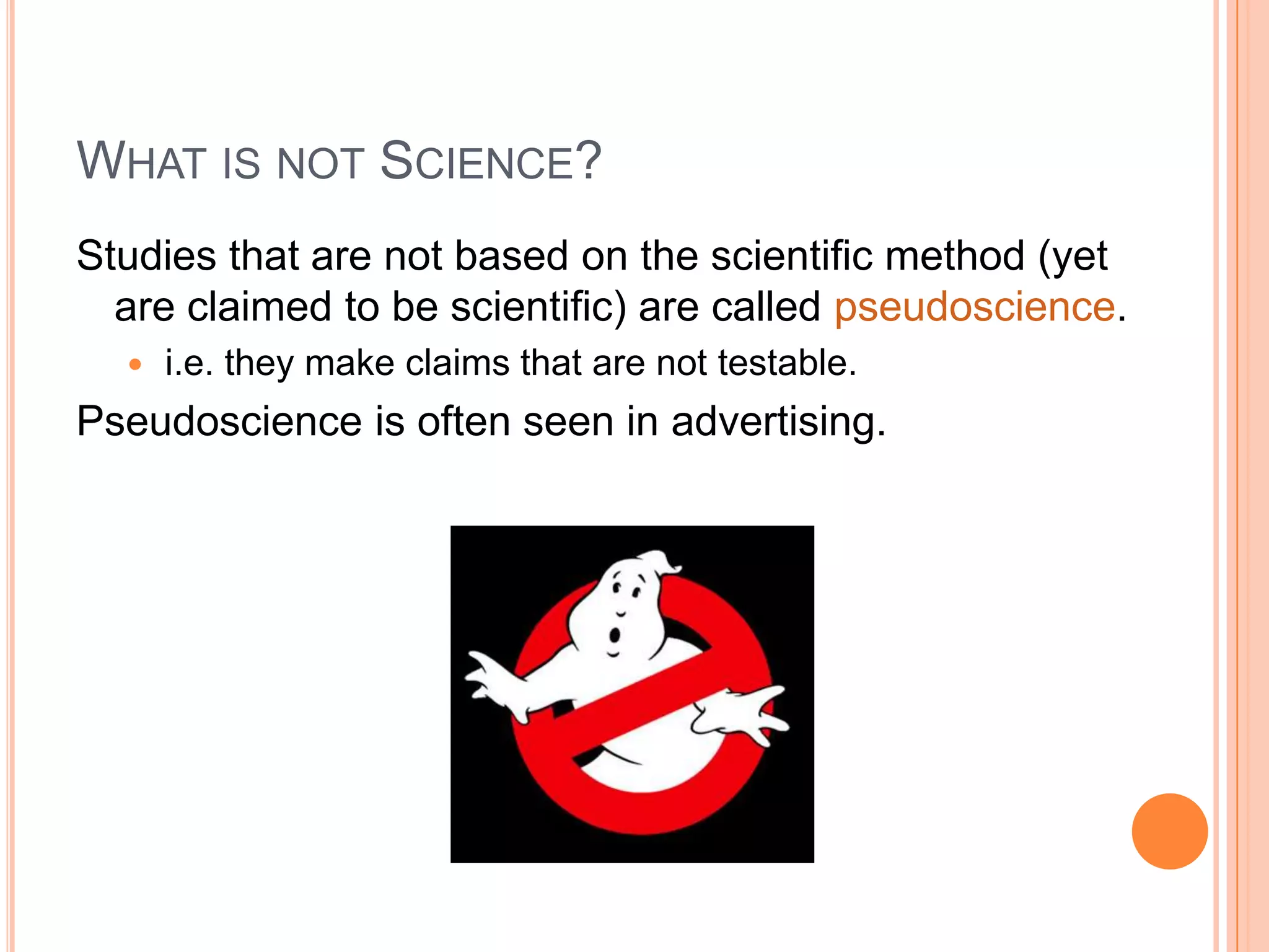 WHAT IS NOT SCIENCE?
Studies that are not based on the scientific method (yet
are claimed to be scientific) are called pseudoscience.


i.e. they make claims that are not testable.

Pseudoscience is often seen in advertising.

 