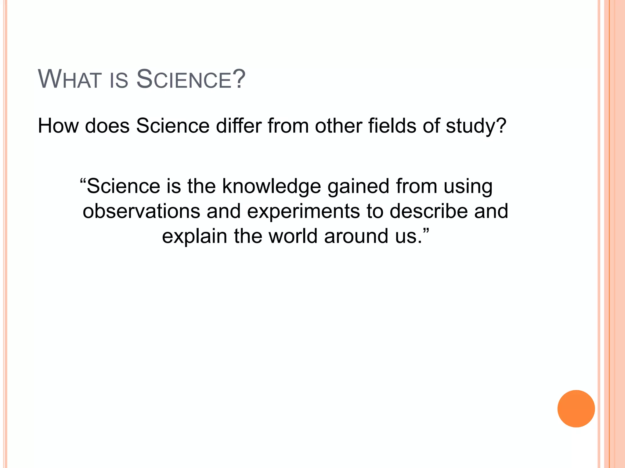 WHAT IS SCIENCE?
How does Science differ from other fields of study?
“Science is the knowledge gained from using
observations and experiments to describe and
explain the world around us.”

 