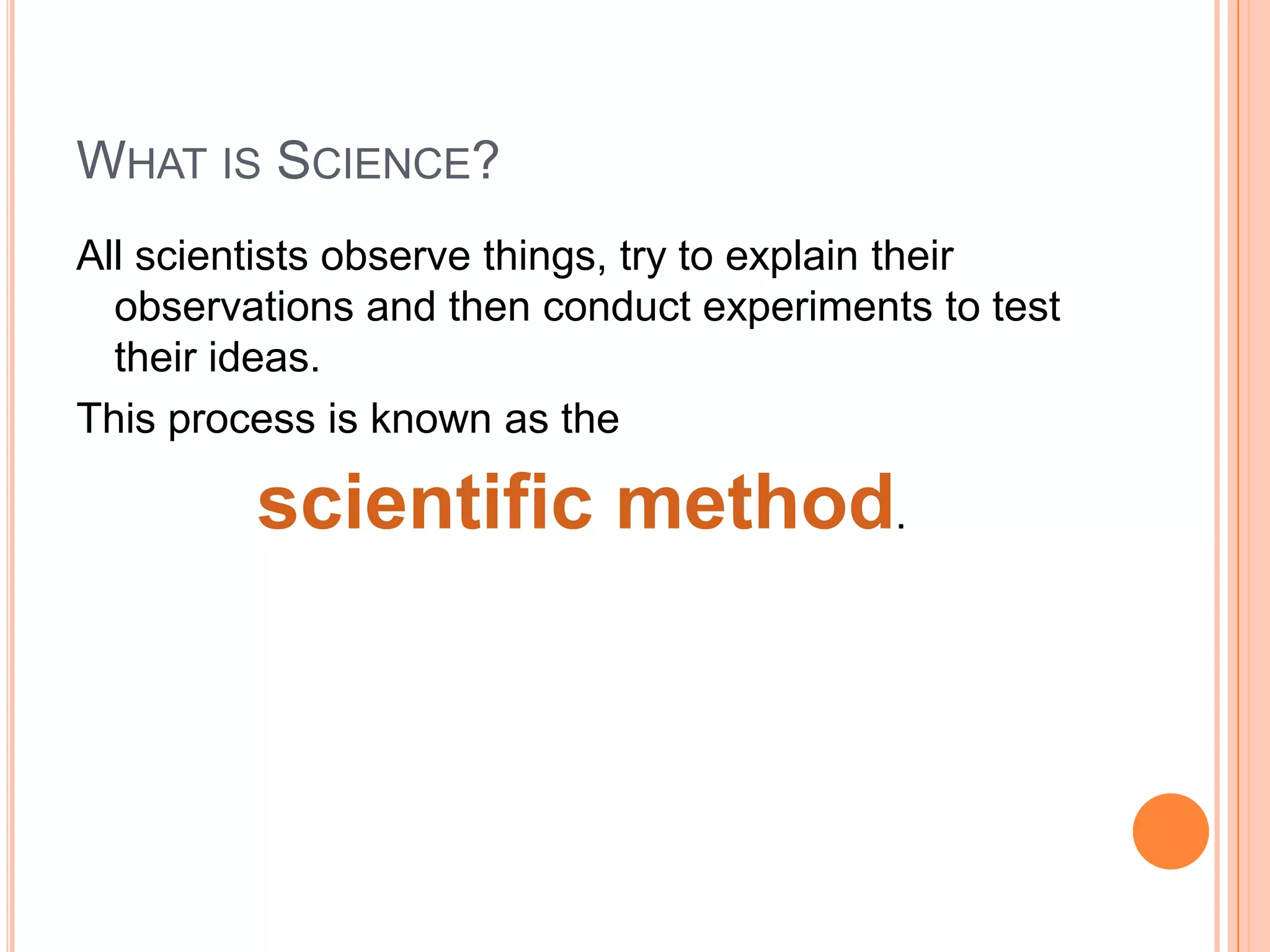 WHAT IS SCIENCE?
All scientists observe things, try to explain their
observations and then conduct experiments to test
their ideas.
This process is known as the

scientific method.

 