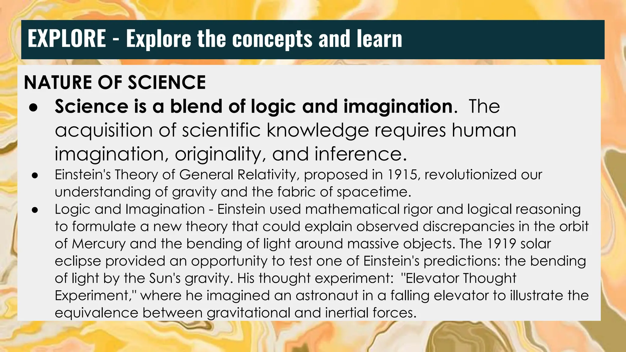 EXPLORE - Explore the concepts and learn
NATURE OF SCIENCE
● Science is a blend of logic and imagination. The
acquisition of scientific knowledge requires human
imagination, originality, and inference.
● Einstein's Theory of General Relativity, proposed in 1915, revolutionized our
understanding of gravity and the fabric of spacetime.
● Logic and Imagination - Einstein used mathematical rigor and logical reasoning
to formulate a new theory that could explain observed discrepancies in the orbit
of Mercury and the bending of light around massive objects. The 1919 solar
eclipse provided an opportunity to test one of Einstein's predictions: the bending
of light by the Sun's gravity. His thought experiment: "Elevator Thought
Experiment," where he imagined an astronaut in a falling elevator to illustrate the
equivalence between gravitational and inertial forces.
 