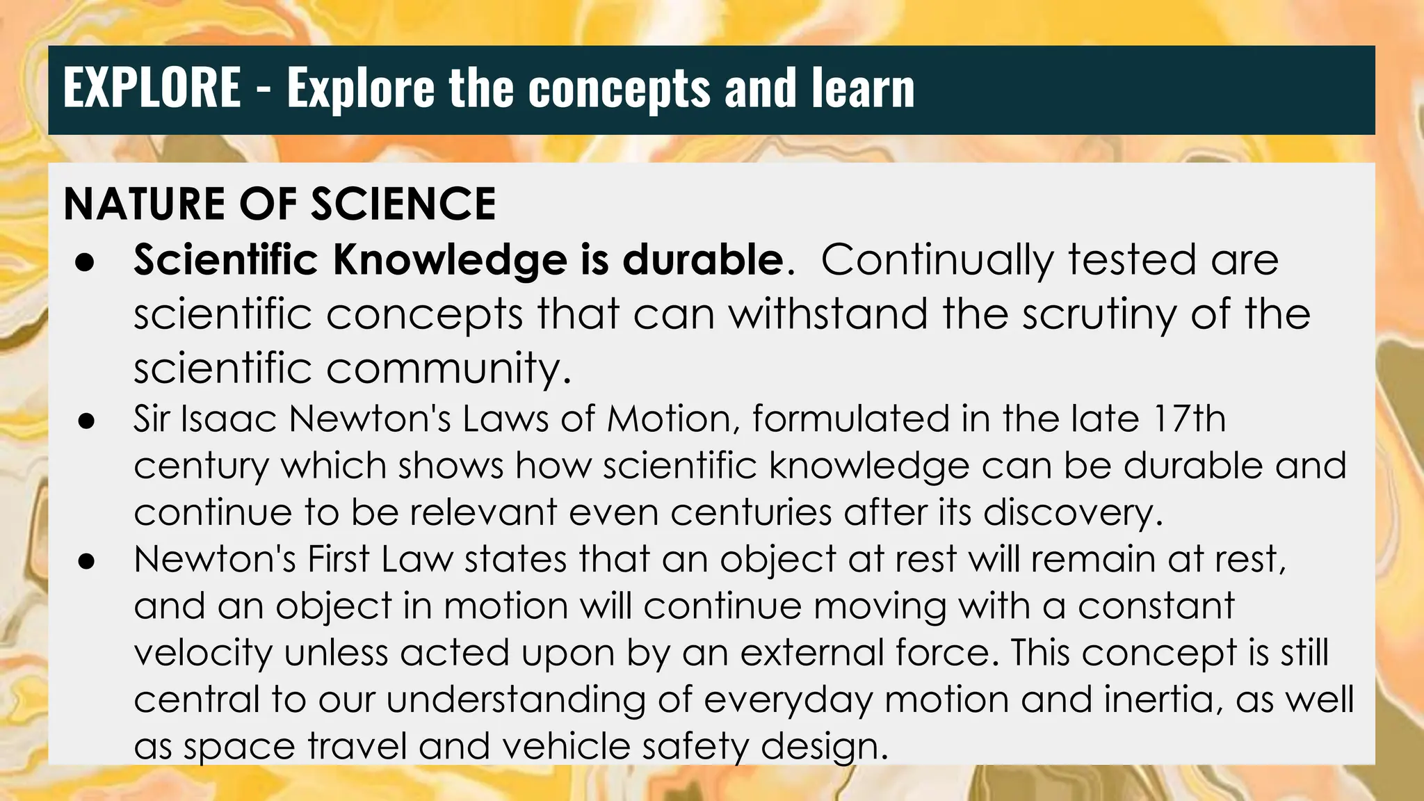 EXPLORE - Explore the concepts and learn
NATURE OF SCIENCE
● Scientific Knowledge is durable. Continually tested are
scientific concepts that can withstand the scrutiny of the
scientific community.
● Sir Isaac Newton's Laws of Motion, formulated in the late 17th
century which shows how scientific knowledge can be durable and
continue to be relevant even centuries after its discovery.
● Newton's First Law states that an object at rest will remain at rest,
and an object in motion will continue moving with a constant
velocity unless acted upon by an external force. This concept is still
central to our understanding of everyday motion and inertia, as well
as space travel and vehicle safety design.
 