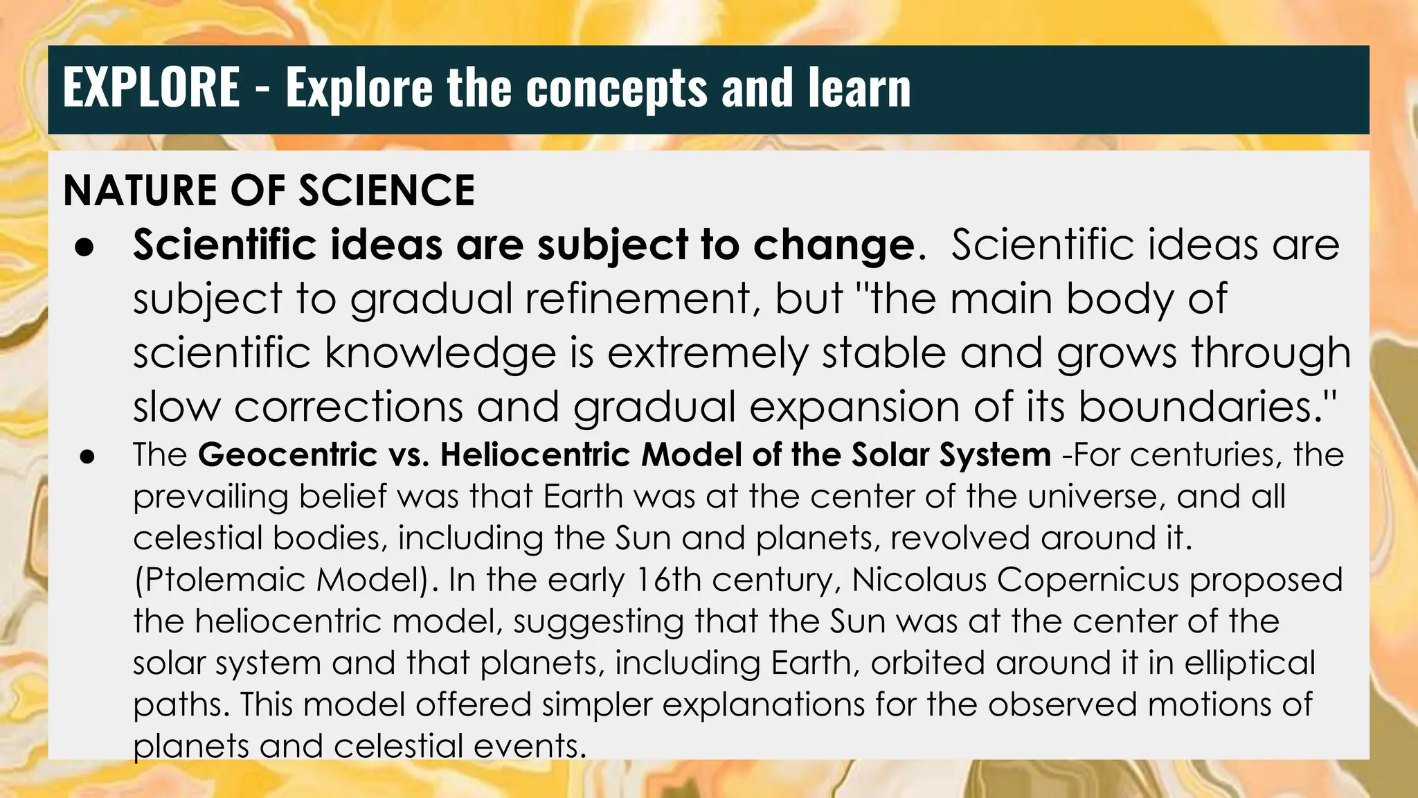 EXPLORE - Explore the concepts and learn
NATURE OF SCIENCE
● Scientific ideas are subject to change. Scientific ideas are
subject to gradual refinement, but "the main body of
scientific knowledge is extremely stable and grows through
slow corrections and gradual expansion of its boundaries."
● The Geocentric vs. Heliocentric Model of the Solar System -For centuries, the
prevailing belief was that Earth was at the center of the universe, and all
celestial bodies, including the Sun and planets, revolved around it.
(Ptolemaic Model). In the early 16th century, Nicolaus Copernicus proposed
the heliocentric model, suggesting that the Sun was at the center of the
solar system and that planets, including Earth, orbited around it in elliptical
paths. This model offered simpler explanations for the observed motions of
planets and celestial events.
 