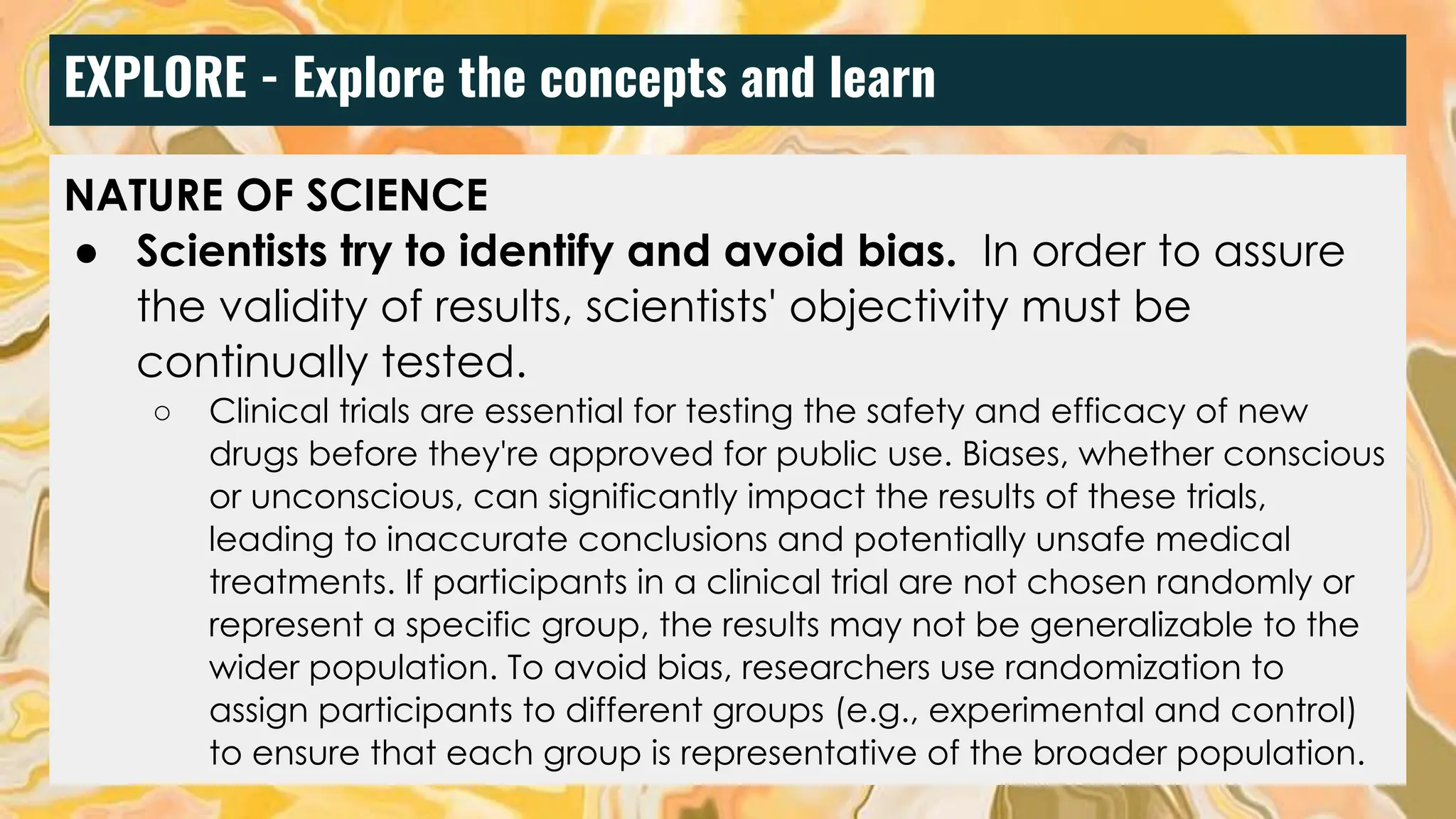 EXPLORE - Explore the concepts and learn
NATURE OF SCIENCE
● Scientists try to identify and avoid bias. In order to assure
the validity of results, scientists' objectivity must be
continually tested.
○ Clinical trials are essential for testing the safety and efficacy of new
drugs before they're approved for public use. Biases, whether conscious
or unconscious, can significantly impact the results of these trials,
leading to inaccurate conclusions and potentially unsafe medical
treatments. If participants in a clinical trial are not chosen randomly or
represent a specific group, the results may not be generalizable to the
wider population. To avoid bias, researchers use randomization to
assign participants to different groups (e.g., experimental and control)
to ensure that each group is representative of the broader population.
 