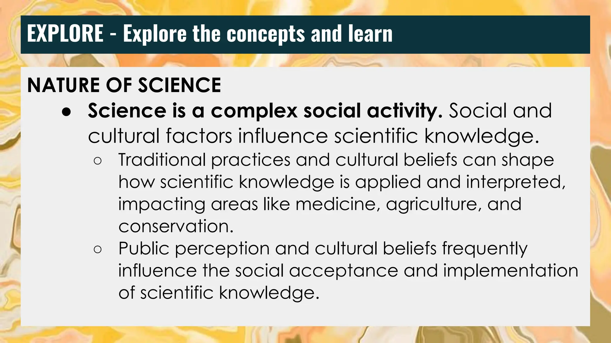 EXPLORE - Explore the concepts and learn
NATURE OF SCIENCE
● Science is a complex social activity. Social and
cultural factors influence scientific knowledge.
○ Traditional practices and cultural beliefs can shape
how scientific knowledge is applied and interpreted,
impacting areas like medicine, agriculture, and
conservation.
○ Public perception and cultural beliefs frequently
influence the social acceptance and implementation
of scientific knowledge.
 