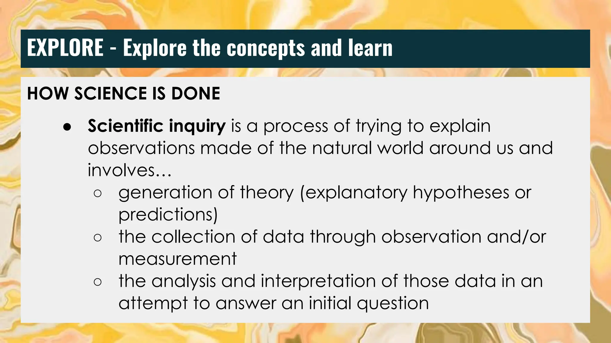 EXPLORE - Explore the concepts and learn
HOW SCIENCE IS DONE
● Scientific inquiry is a process of trying to explain
observations made of the natural world around us and
involves…
○ generation of theory (explanatory hypotheses or
predictions)
○ the collection of data through observation and/or
measurement
○ the analysis and interpretation of those data in an
attempt to answer an initial question
 