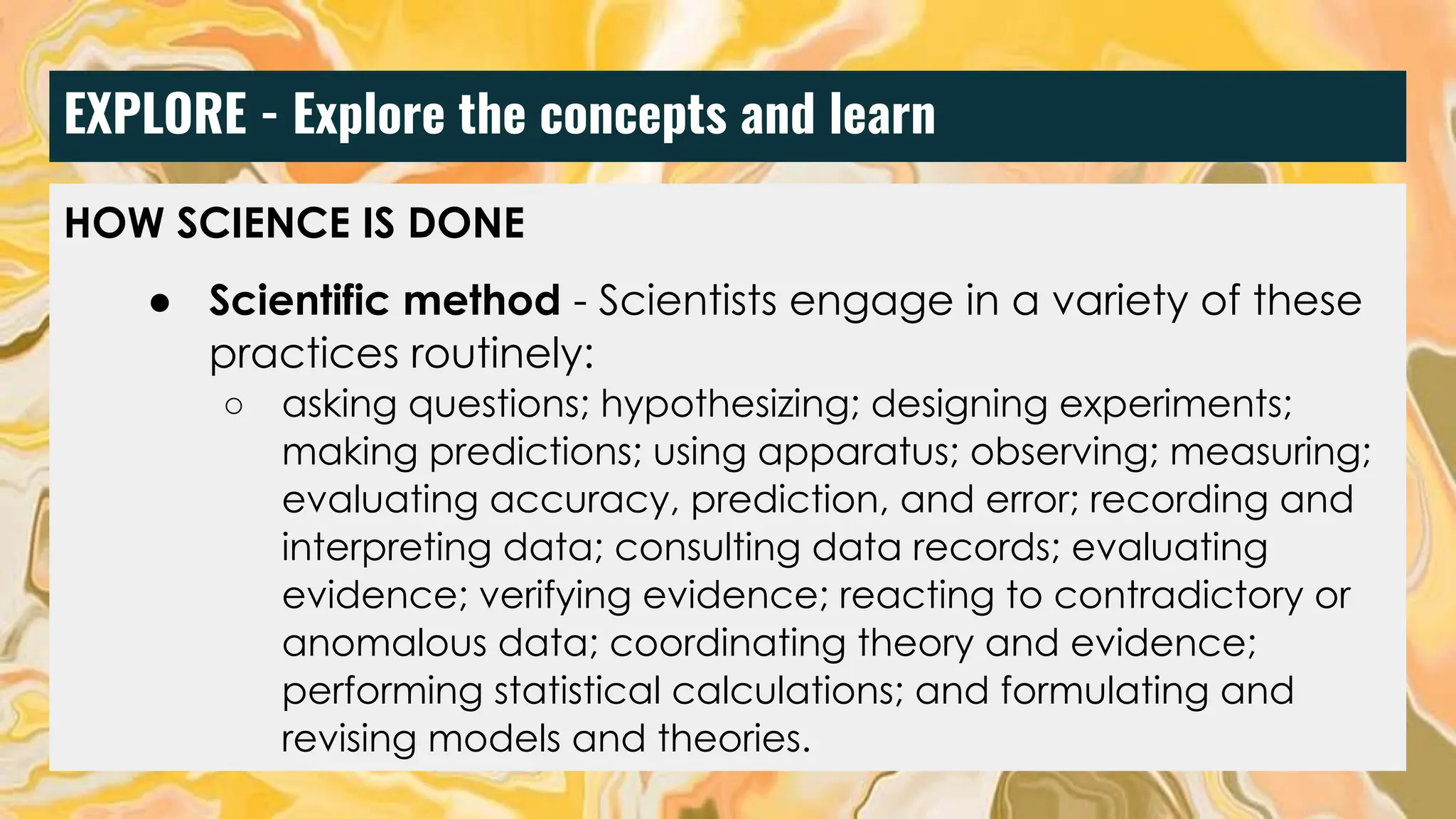 EXPLORE - Explore the concepts and learn
HOW SCIENCE IS DONE
● Scientific method - Scientists engage in a variety of these
practices routinely:
○ asking questions; hypothesizing; designing experiments;
making predictions; using apparatus; observing; measuring;
evaluating accuracy, prediction, and error; recording and
interpreting data; consulting data records; evaluating
evidence; verifying evidence; reacting to contradictory or
anomalous data; coordinating theory and evidence;
performing statistical calculations; and formulating and
revising models and theories.
 