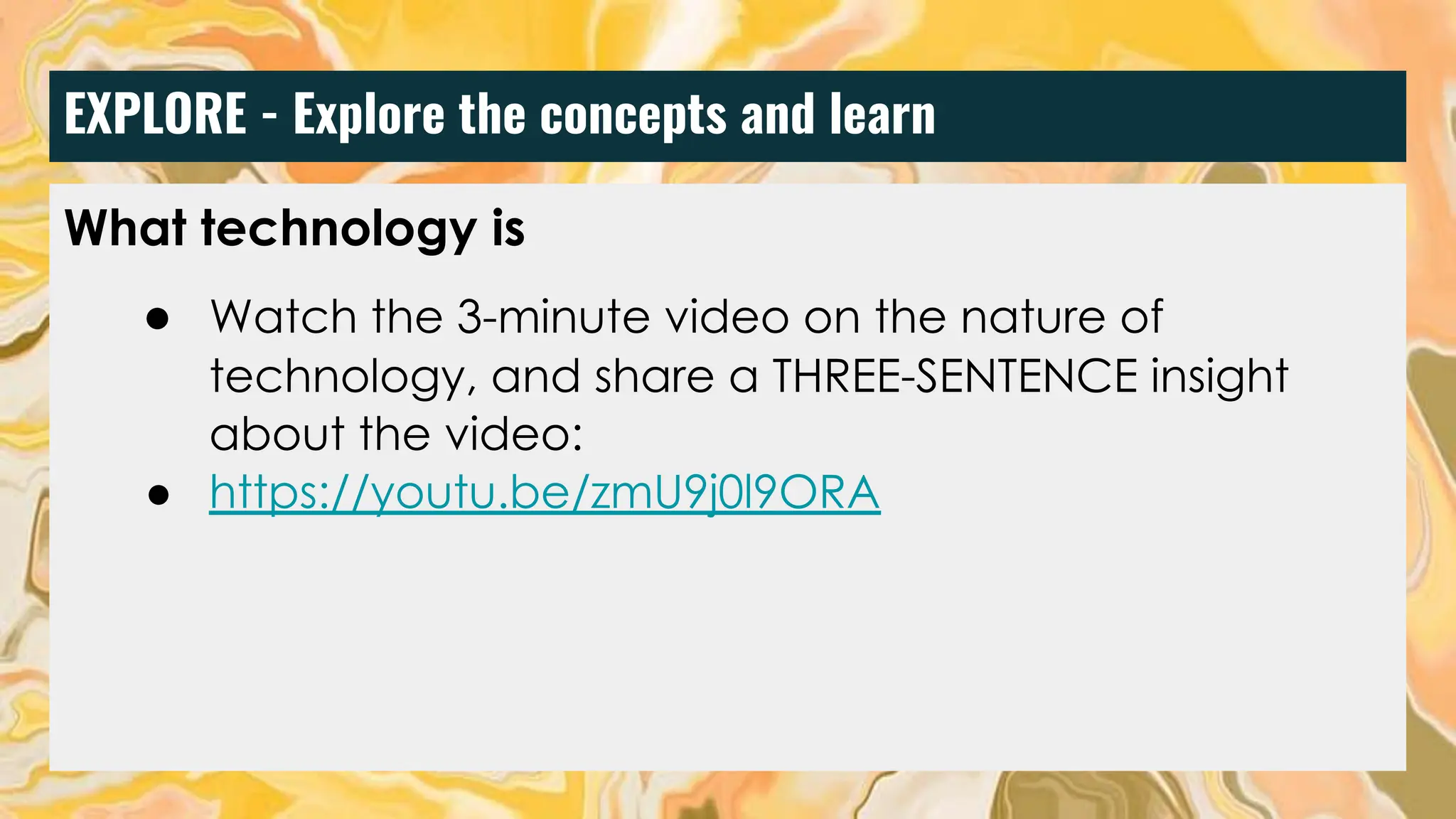 EXPLORE - Explore the concepts and learn
What technology is
● Watch the 3-minute video on the nature of
technology, and share a THREE-SENTENCE insight
about the video:
● https://youtu.be/zmU9j0l9ORA
 