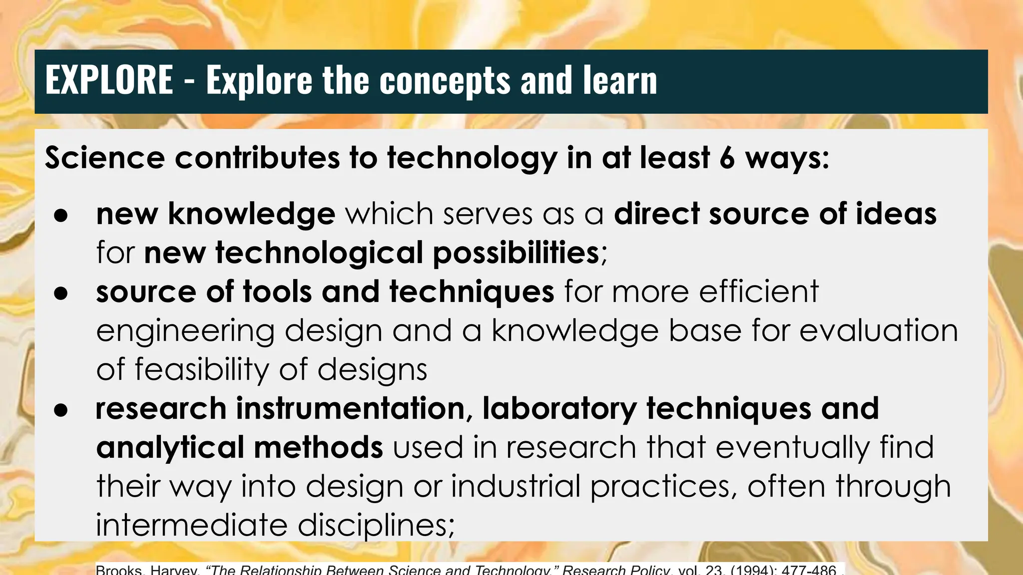 EXPLORE - Explore the concepts and learn
Science contributes to technology in at least 6 ways:
● new knowledge which serves as a direct source of ideas
for new technological possibilities;
● source of tools and techniques for more efficient
engineering design and a knowledge base for evaluation
of feasibility of designs
● research instrumentation, laboratory techniques and
analytical methods used in research that eventually find
their way into design or industrial practices, often through
intermediate disciplines;
 