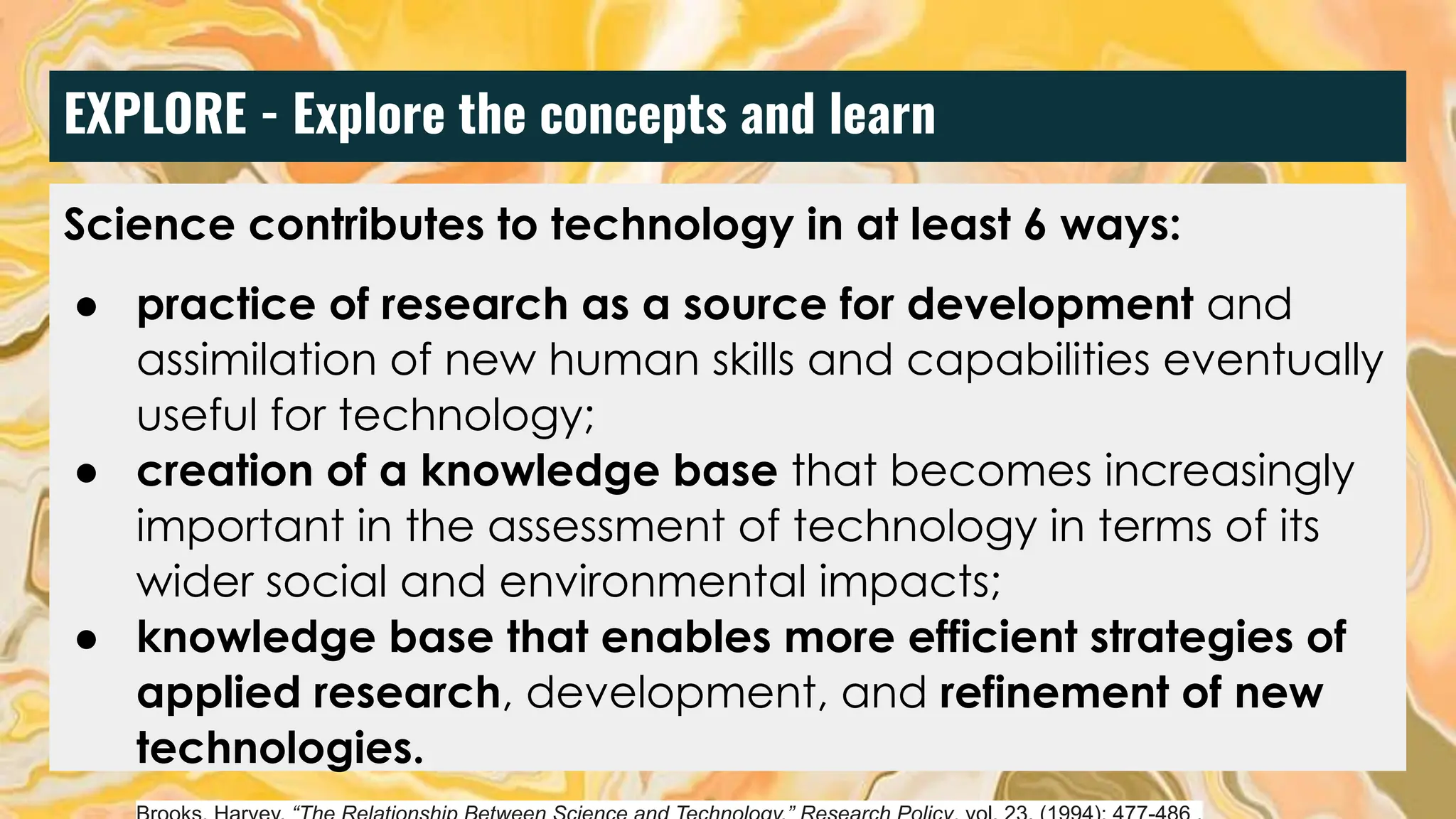 EXPLORE - Explore the concepts and learn
Science contributes to technology in at least 6 ways:
● practice of research as a source for development and
assimilation of new human skills and capabilities eventually
useful for technology;
● creation of a knowledge base that becomes increasingly
important in the assessment of technology in terms of its
wider social and environmental impacts;
● knowledge base that enables more efficient strategies of
applied research, development, and refinement of new
technologies.
 