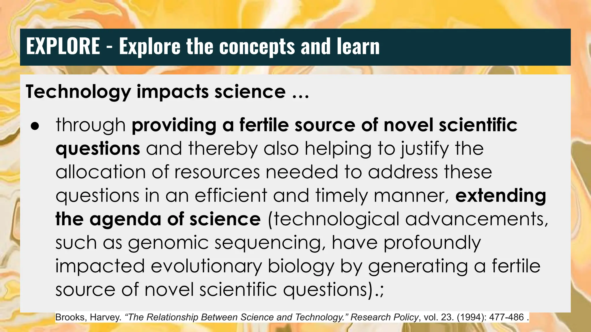 EXPLORE - Explore the concepts and learn
Technology impacts science …
● through providing a fertile source of novel scientific
questions and thereby also helping to justify the
allocation of resources needed to address these
questions in an efficient and timely manner, extending
the agenda of science (technological advancements,
such as genomic sequencing, have profoundly
impacted evolutionary biology by generating a fertile
source of novel scientific questions).;
Brooks, Harvey. “The Relationship Between Science and Technology.” Research Policy, vol. 23. (1994): 477-486 .
 