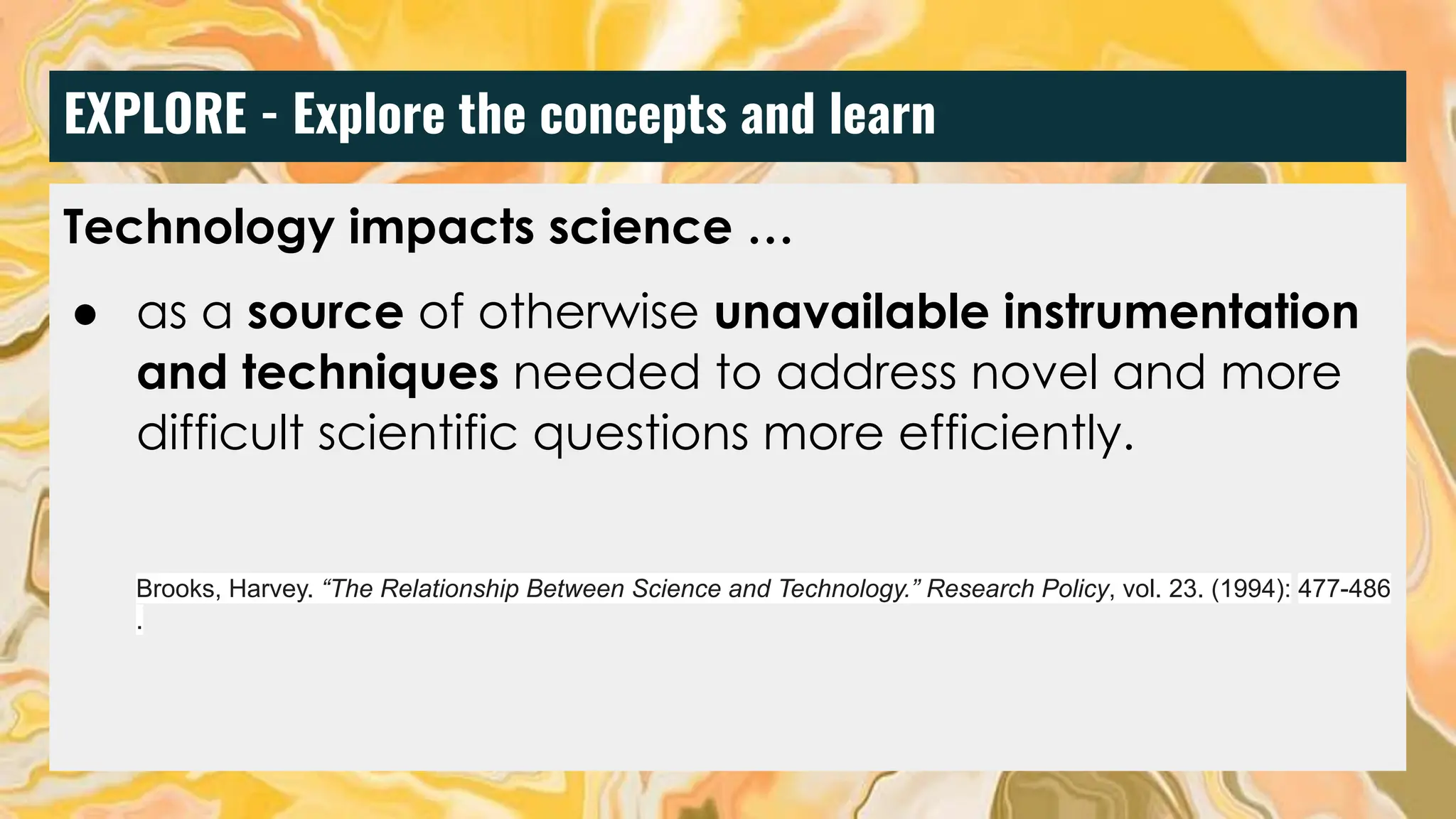 EXPLORE - Explore the concepts and learn
Technology impacts science …
● as a source of otherwise unavailable instrumentation
and techniques needed to address novel and more
difficult scientific questions more efficiently.
Brooks, Harvey. “The Relationship Between Science and Technology.” Research Policy, vol. 23. (1994): 477-486
.
 
