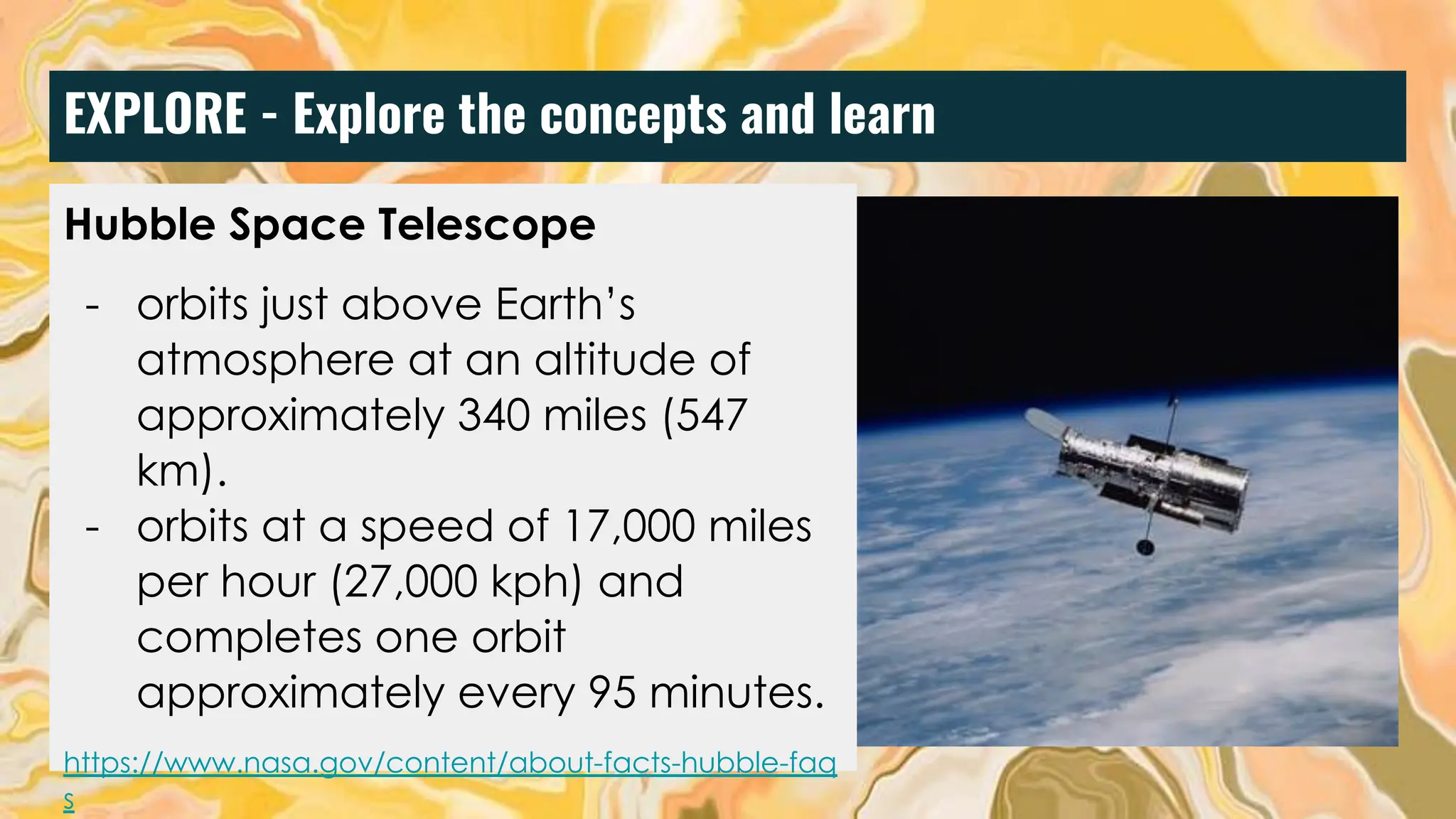 EXPLORE - Explore the concepts and learn
Hubble Space Telescope
- orbits just above Earth’s
atmosphere at an altitude of
approximately 340 miles (547
km).
- orbits at a speed of 17,000 miles
per hour (27,000 kph) and
completes one orbit
approximately every 95 minutes.
https://www.nasa.gov/content/about-facts-hubble-faq
s
 