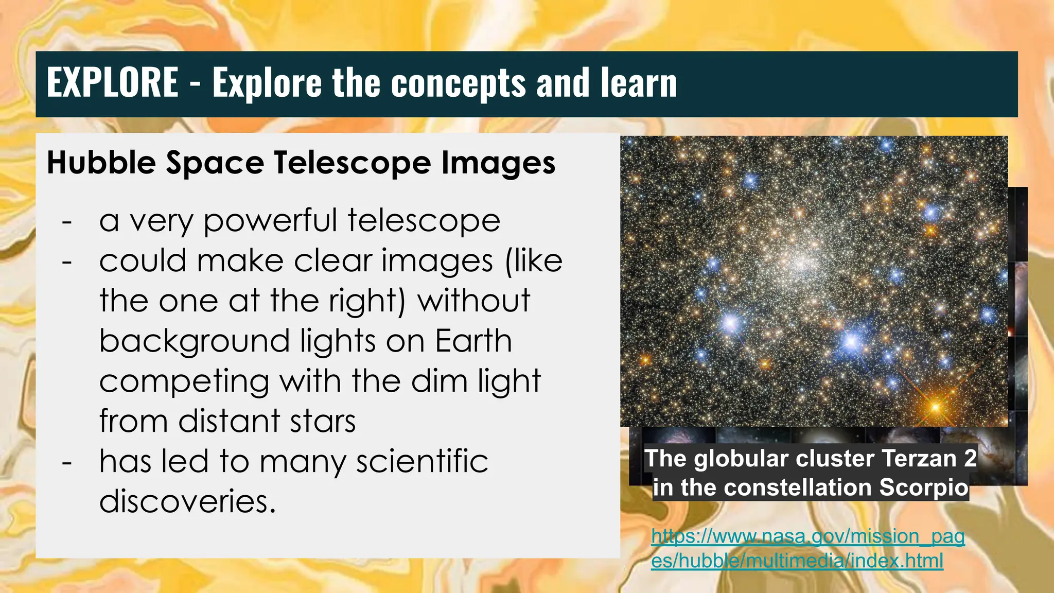EXPLORE - Explore the concepts and learn
Hubble Space Telescope Images
- a very powerful telescope
- could make clear images (like
the one at the right) without
background lights on Earth
competing with the dim light
from distant stars
- has led to many scientific
discoveries.
The globular cluster Terzan 2
in the constellation Scorpio
https://www.nasa.gov/mission_pag
es/hubble/multimedia/index.html
 