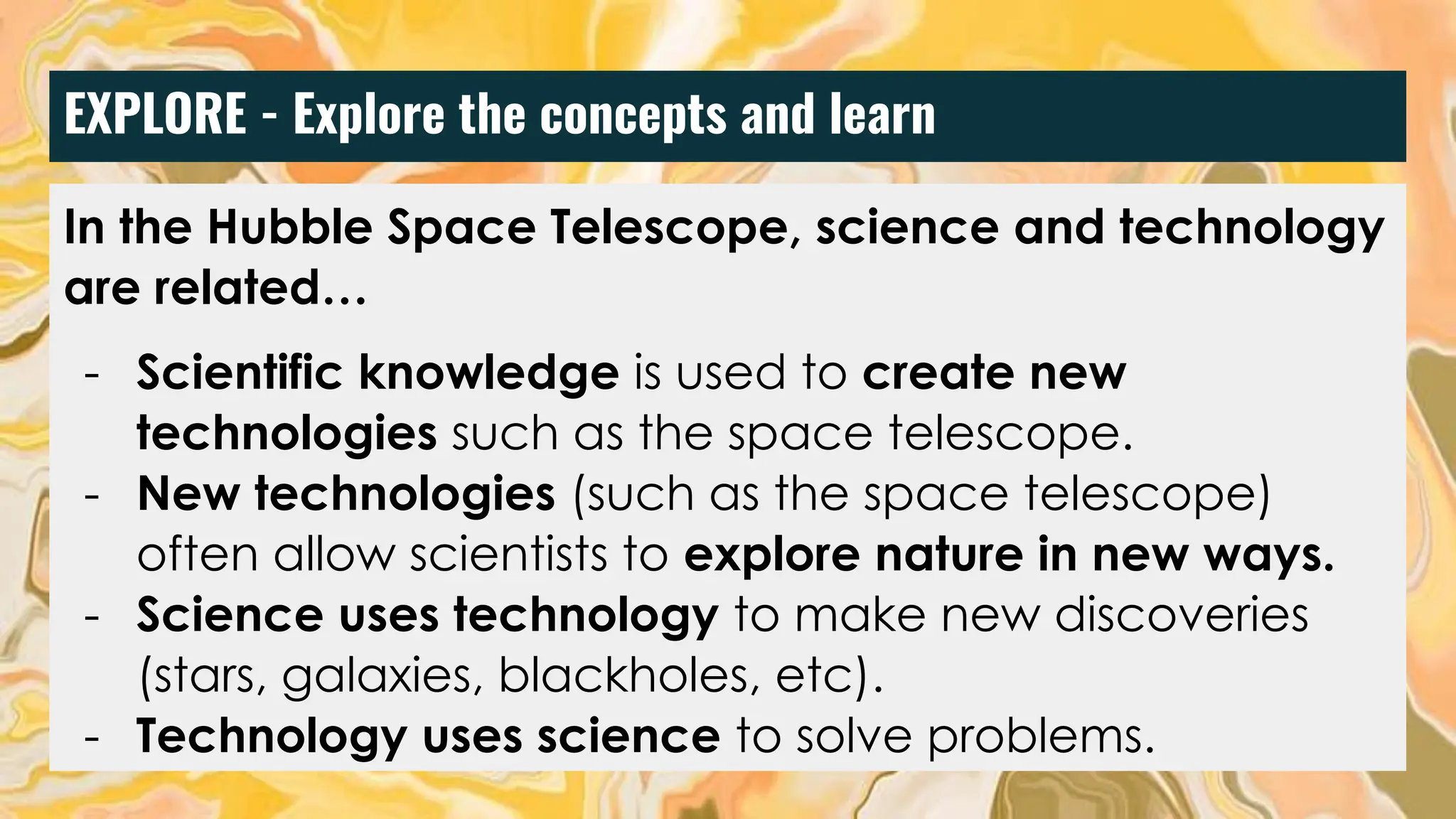 EXPLORE - Explore the concepts and learn
In the Hubble Space Telescope, science and technology
are related…
- Scientific knowledge is used to create new
technologies such as the space telescope.
- New technologies (such as the space telescope)
often allow scientists to explore nature in new ways.
- Science uses technology to make new discoveries
(stars, galaxies, blackholes, etc).
- Technology uses science to solve problems.
 