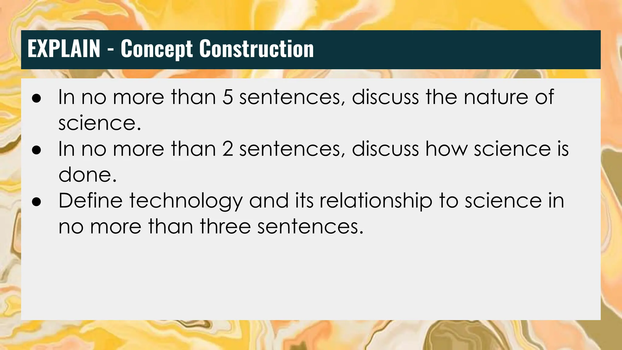 EXPLAIN - Concept Construction
● Discuss the nature of science in five sentences.
● Discuss how science is done in five sentences.
● Based on the nature of science, discuss what science
is not in 2 sentences.
● Define what technology is and its relation to science.
● In no more than 5 sentences, discuss the nature of
science.
● In no more than 2 sentences, discuss how science is
done.
● Define technology and its relationship to science in
no more than three sentences.
 