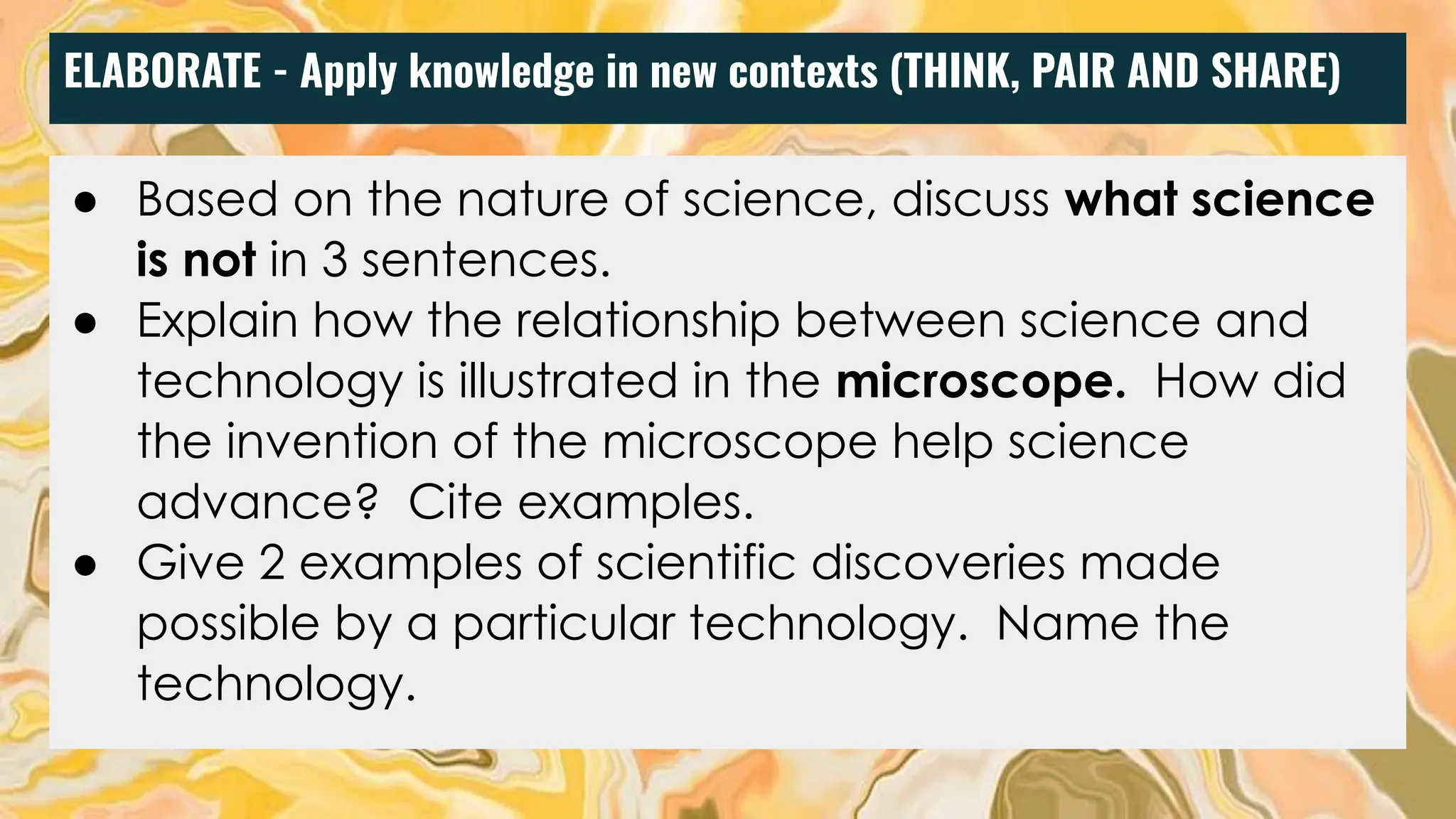 ELABORATE - Apply knowledge in new contexts (THINK, PAIR AND SHARE)
● Based on the nature of science, discuss what science
is not in 3 sentences.
● Explain how the relationship between science and
technology is illustrated in the microscope. How did
the invention of the microscope help science
advance? Cite examples.
● Give 2 examples of scientific discoveries made
possible by a particular technology. Name the
technology.
 