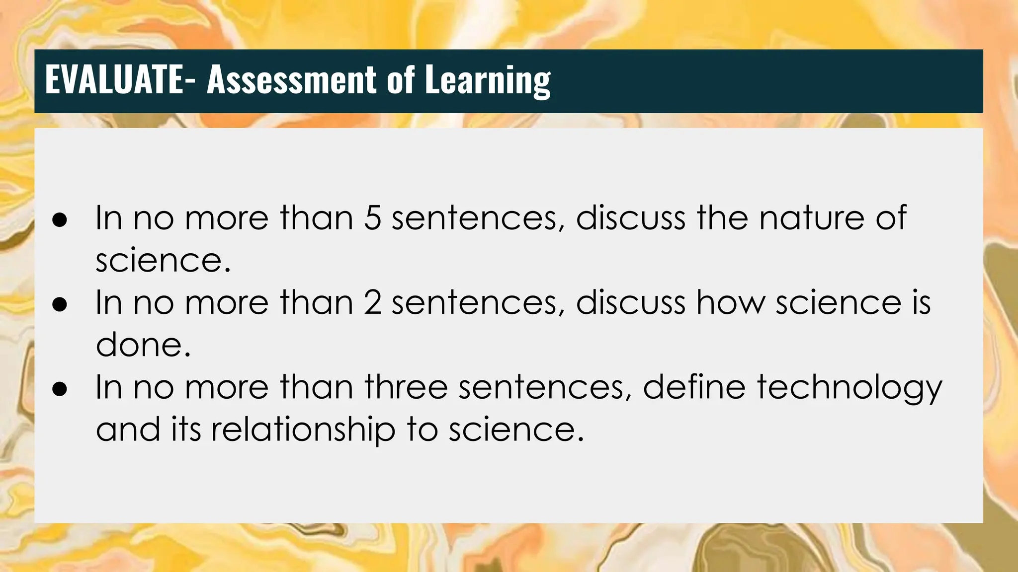 EVALUATE- Assessment of Learning
● Discuss the nature of science in five sentences.
● Discuss how science is done in five sentences.
● Based on the nature of science, discuss what science
is not in 2 sentences.
● Define what technology is and its relation to science.
● In no more than 5 sentences, discuss the nature of
science.
● In no more than 2 sentences, discuss how science is
done.
● In no more than three sentences, define technology
and its relationship to science.
 